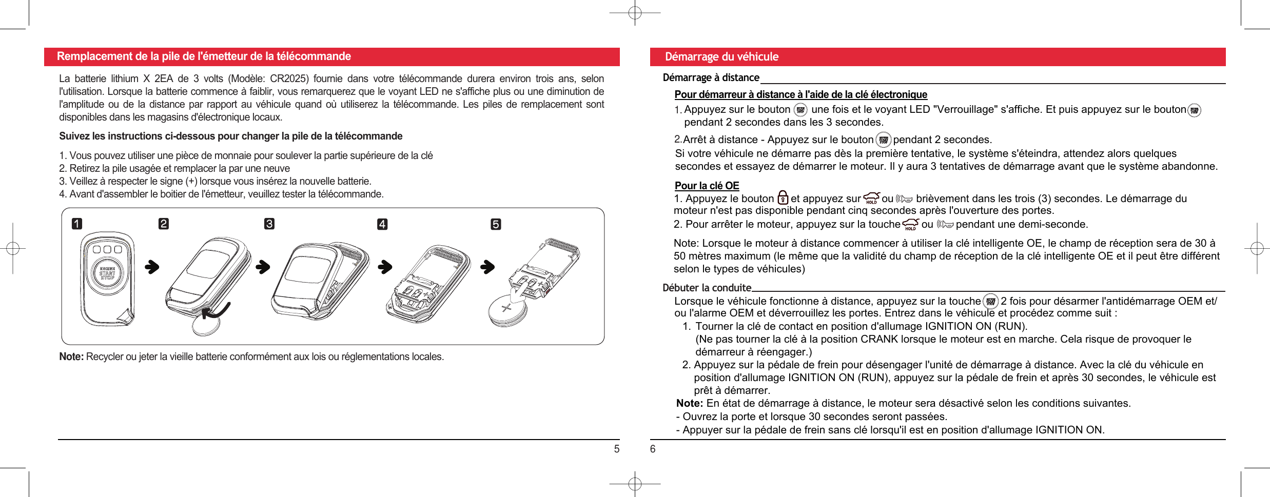 56Remplacement de la pile de l&apos;émetteur de la télécommande Démarrage du véhiculeLa  batterie  lithium  X  2EA  de  3  volts  (Modèle:  CR2025)  fournie  dans  votre  télécommande  durera  environ  trois  ans,  selon l&apos;utilisation. Lorsque la batterie commence à faiblir, vous remarquerez que le voyant LED ne s&apos;affiche plus ou une diminution de l&apos;amplitude  ou  de  la  distance  par  rapport  au  véhicule  quand  où  utiliserez  la  télécommande.  Les  piles  de  remplacement  sont disponibles dans les magasins d&apos;électronique locaux.Suivez les instructions ci-dessous pour changer la pile de la télécommande1.Vous pouvez utiliser une pièce de monnaie pour soulever la partie supérieure de la clé2.Retirez la pile usagée et remplacer la par une neuve3.Veillez à respecter le signe (+) lorsque vous insérez la nouvelle batterie.4.Avant d&apos;assembler le boitier de l&apos;émetteur, veuillez tester la télécommande.Note: Recycler ou jeter la vieille batterie conformément aux lois ou réglementations locales.⚦⚧⚨ ⚩⚪Démarrage à distancePour démarreur à distance à l&apos;aide de la clé électronique2.1.Appuyez sur le bouton       une fois et le voyant LED &quot;Verrouillage&quot; s&apos;affiche. Et puis appuyez sur le boutonpendant 2 secondes dans les 3 secondes.Arrêt à distance - Appuyez sur le bouton    pendant 2 secondes.Si votre véhicule ne démarre pas dès la première tentative, le système s&apos;éteindra, attendez alors quelques secondes et essayez de démarrer le moteur. Il y aura 3 tentatives de démarrage avant que le système abandonne.Pour la clé OE1. Appuyez le bouton   et appuyez sur       ou  brièvement dans les trois (3) secondes. Le démarrage du moteur n&apos;est pas disponible pendant cinq secondes après l&apos;ouverture des portes.2. Pour arrêter le moteur, appuyez sur la touche       ou  pendant une demi-seconde.Note: Lorsque le moteur à distance commencer à utiliser la clé intelligente OE, le champ de réception sera de 30 à 50 mètres maximum (le même que la validité du champ de réception de la clé intelligente OE et il peut être différent selon le types de véhicules)Débuter la conduiteLorsque le véhicule fonctionne à distance, appuyez sur la touche    2 fois pour désarmer l&apos;antidémarrage OEM et/ou l&apos;alarme OEM et déverrouillez les portes. Entrez dans le véhicule et procédez comme suit :1. Tourner la clé de contact en position d&apos;allumage IGNITION ON (RUN).(Ne pas tourner la clé à la position CRANK lorsque le moteur est en marche. Cela risque de provoquer ledémarreur à réengager.)2. Appuyez sur la pédale de frein pour désengager l&apos;unité de démarrage à distance. Avec la clé du véhicule enposition d&apos;allumage IGNITION ON (RUN), appuyez sur la pédale de frein et après 30 secondes, le véhicule estprêt à démarrer.Note: En état de démarrage à distance, le moteur sera désactivé selon les conditions suivantes. - Ouvrez la porte et lorsque 30 secondes seront passées.- Appuyer sur la pédale de frein sans clé lorsqu&apos;il est en position d&apos;allumage IGNITION ON.