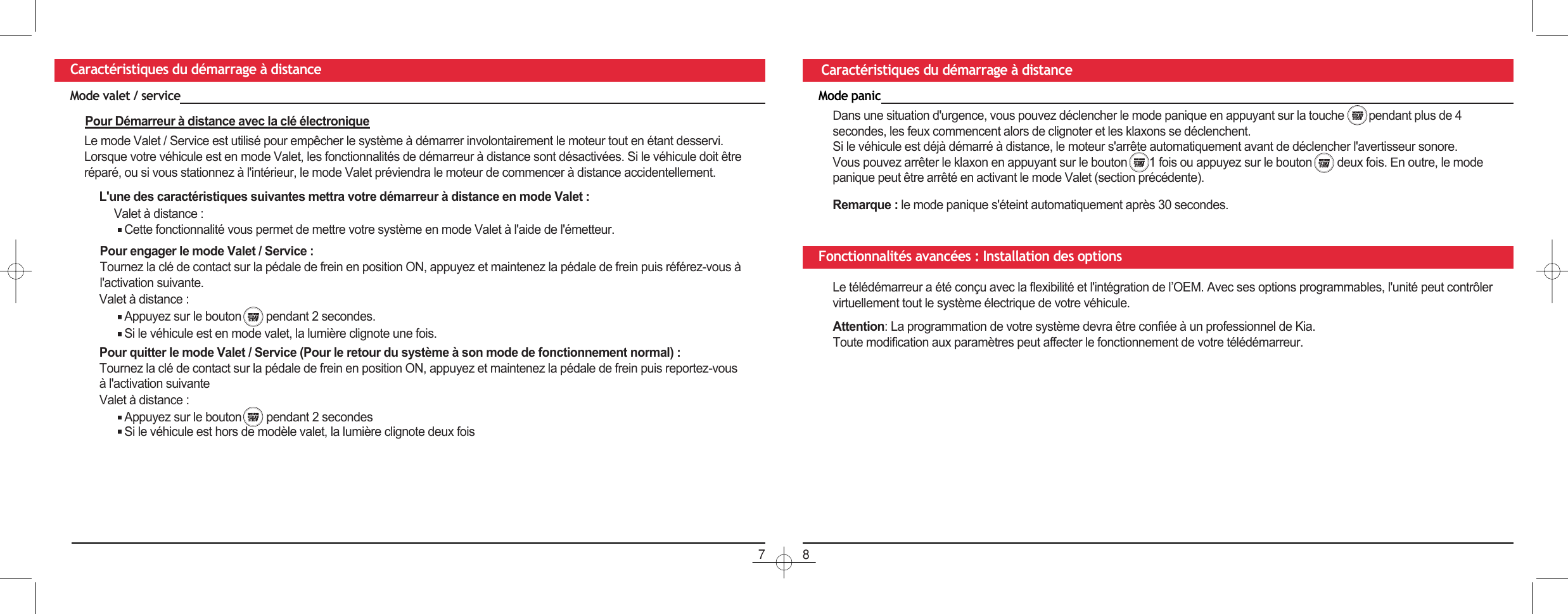 78Caractéristiques du démarrage à distance Caractéristiques du démarrage à distanceMode panic&apos;ans une situation d&apos;urgence, vous pouvez déclencher le mode panique en appuyant sur la touche  pendant plus de 4 secondes, les feux commencent alors de clignoter et les klaxons se déclenchent.Si le véhicule est déjà démarré à distance, le moteur s&apos;arrête automatiquement avant de déclencher l&apos;avertisseur sonore. Vous pouvez arrêter le klaxon en appuyant sur le bouton       1 fois ou appuyez sur le bouton     deux fois. (n outre, le mode panique peut être arrêté en activant le mode Valet (section précédente).Remarque : le mode panique s&apos;éteint automatiquement après 30 secondes.Fonctionnalités avancées : Installation des optionsLe télédémarreur a été conçu avec la flexibilité et l&apos;intégration de l’OEM. Avec ses options programmables, l&apos;unité peut contrôler virtuellement tout le système électrique de votre véhicule.Attention: La programmation de votre système devra être confiée à un professionnel de Kia.Toute modification aux paramètres peut affecter le fonctionnement de votre télédémarreur.Mode valet / servicePour Démarreur à distance avec la clé électroniqueLe mode Valet / Service est utilisé pour empêcher le système à démarrer involontairement le moteur tout en étant desservi.Lorsque votre véhicule est en mode Valet, les fonctionnalités de démarreur à distance sont désactivées. Si le véhicule doit être réparé, ou si vous stationnez à l&apos;intérieur, le mode Valet préviendra le moteur de commencer à distance accidentellement.L&apos;une des caractéristiques suivantes mettra votre démarreur à distance en mode Valet :Valet à distance :Cette fonctionnalité vous permet de mettre votre système en mode Valet à l&apos;aide de l&apos;émetteur.Pour engager le mode Valet / Service :Tournez la clé de contact sur la pédale de frein en position ON, appuyez et maintenez la pédale de frein puis référez-vous à l&apos;activation suivante.Valet à distance :Appuyez sur le bouton    pendant 2 secondes.Si le véhicule est en mode valet, la lumière clignote une fois.Pour quitter le mode Valet / Service (Pour le retour du système à son mode de fonctionnement normal) : Tournez la clé de contact sur la pédale de frein en position ON, appuyez et maintenez la pédale de frein puis reportez-vous à l&apos;activation suivanteAppuyez sur le bouton     pendant 2 secondesSi le véhicule est hors de modèle valet, la lumière clignote deux foisValet à distance :