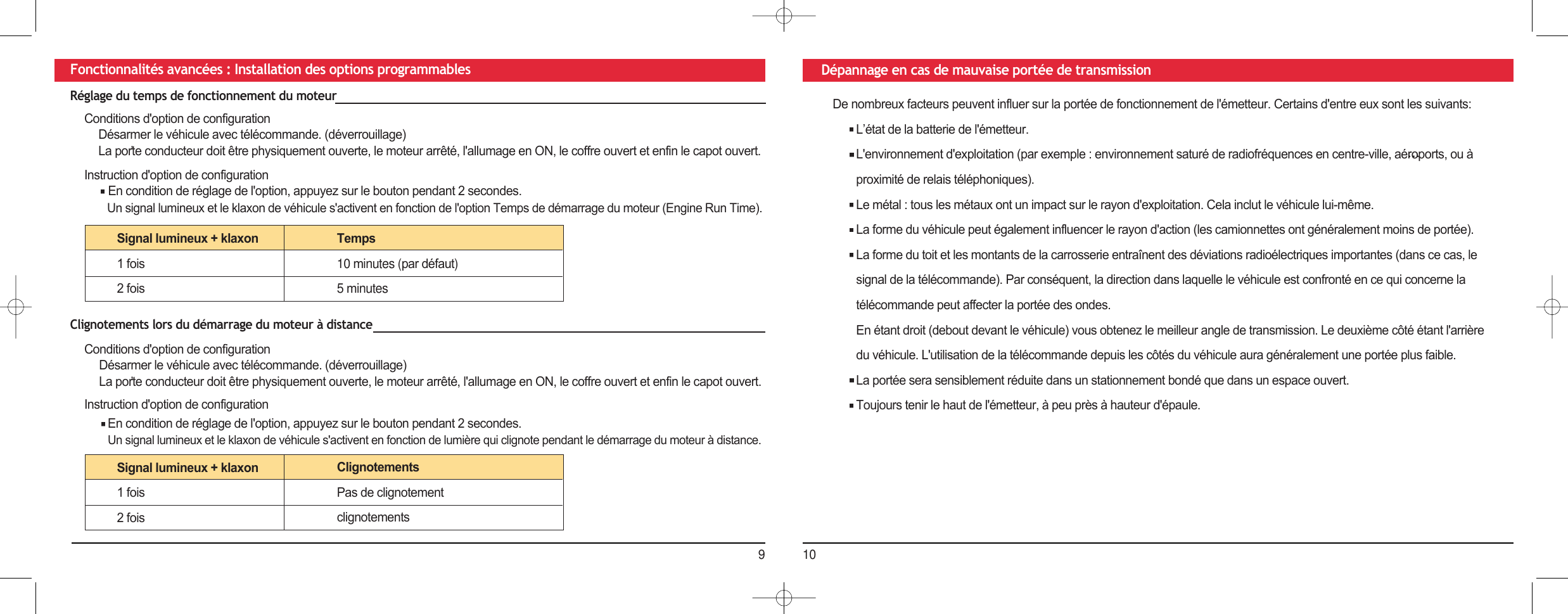 910Fonctionnalités avancées : Installation des options programmables Dépannage en cas de mauvaise portée de transmissionDe nombreux facteurs peuvent influer sur la portée de fonctionnement de l&apos;émetteur. Certains d&apos;entre eux sont les suivants:L’état de la batterie de l&apos;émetteur.L&apos;environnement d&apos;exploitation (par exemple : environnement saturé de radiofréquences en centre-ville, aéroports, ou à proximité de relais téléphoniques).Le métal : tous les métaux ont un impact sur le rayon d&apos;exploitation. Cela inclut le véhicule lui-même.La forme du véhicule peut également influencer le rayon d&apos;action (les camionnettes ont généralement moins de portée). La forme du toit et les montants de la carrosserie entraînent des déviations radioélectriques importantes (dans ce cas, le signal de la télécommande). Par conséquent, la direction dans laquelle le véhicule est confronté en ce qui concerne la télécommande peut affecter la portée des ondes.En étant droit (debout devant le véhicule) vous obtenez le meilleur angle de transmission. Le deuxième côté étant l&apos;arrière du véhicule. L&apos;utilisation de la télécommande depuis les côtés du véhicule aura généralement une portée plus faible.La portée sera sensiblement réduite dans un stationnement bondé que dans un espace ouvert.Toujours tenir le haut de l&apos;émetteur, à peu près à hauteur d&apos;épaule.Réglage du temps de fonctionnement du moteurConditions d&apos;option de configurationDésarmer le véhicule avec télécommande. (déverrouillage)La porte conducteur doit être physiquement ouverte, le moteur arrêté, l&apos;allumage en ON, le coffre ouvert et enfin le capot ouvert.Instruction d&apos;option de configurationEn condition de réglage de l&apos;option, appuyez sur le bouton pendant 2 secondes.Un signal lumineux et le klaxon de véhicule s&apos;activent en fonction de l&apos;option Temps de démarrage du moteur (Engine Run Time).Signal lumineux + klaxon1 fois2 foisTemps10 minutes (par défaut) 5 minutes Clignotements lors du démarrage du moteur à distanceConditions d&apos;option de configurationDésarmer le véhicule avec télécommande. (déverrouillage)La porte conducteur doit être physiquement ouverte, le moteur arrêté, l&apos;allumage en ON, le coffre ouvert et enfin le capot ouvert.Instruction d&apos;option de configurationEn condition de réglage de l&apos;option, appuyez sur le bouton pendant 2 secondes.Un signal lumineux et le klaxon de véhicule s&apos;activent en fonction de lumière qui clignote pendant le démarrage du moteur à distance.Signal lumineux + klaxon1 fois2 foisClignotements Pas de clignotement clignotements 