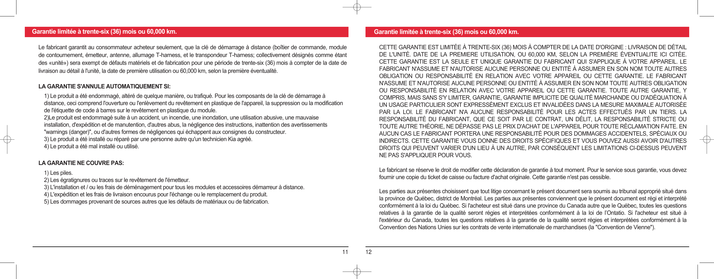 11 12Garantie limitée à trente-six (36) mois ou 60,000 km. Garantie limitée à trente-six (36) mois ou 60,000 km.Le fabricant garantit au consommateur acheteur seulement, que la clé de démarrage à distance (boîtier de commande, module de contournement, émetteur, antenne, allumage T-harness, et le transpondeur T-harness; collectivement désignés comme étant des «unité») sera exempt de défauts matériels et de fabrication pour une période de trente-six (36) mois à compter de la date de livraison au détail à l&apos;unité, la date de première utilisation ou 60,000 km, selon la première éventualité.LA GARANTIE S&apos;ANNULE AUTOMATIQUEMENT SI:1) Le produit a été endommagé, altéré de quelque manière, ou trafiqué. Pour les composants de la clé de démarrage àdistance, ceci comprend l&apos;ouverture ou l&apos;enlèvement du revêtement en plastique de l&apos;appareil, la suppression ou la modification de l&apos;étiquette de code à barres sur le revêtement en plastique du module.2)Le produit est endommagé suite à un accident, un incendie, une inondation, une utilisation abusive, une mauvaise installation, d&apos;expédition et de manutention, d&apos;autres abus, la négligence des instructions, inattention des avertissements &quot;warnings (danger)&quot;, ou d&apos;autres formes de négligences qui échappent aux consignes du constructeur.3) Le produit a été installé ou réparé par une personne autre qu&apos;un technicien Kia agréé.4) Le produit a été mal installé ou utilisé.LA GARANTIE NE COUVRE PAS:1) Les piles.2) Les égratignures ou traces sur le revêtement de l&apos;émetteur.3) L&apos;installation et / ou les frais de déménagement pour tous les modules et accessoires démarreur à distance.4) L&apos;expédition et les frais de livraison encourus pour l&apos;échange ou le remplacement du produit.5) Les dommages provenant de sources autres que les défauts de matériaux ou de fabrication.CETTE GARANTIE EST LIMITÉE À TRENTE-SIX (36) MOIS À COMPTER DE LA DATE D&apos;ORIGINE : LIVRAISON DE DÉTAIL DE  L&apos;UNITÉ.  DATE  DE  LA  PREMIERE  UTILISATION,  OU  60,000  KM,  SELON  LA  PREMIÈRE  ÉVENTUALITE  ICI  CITÉE. CETTE GARANTIE EST LA SEULE ET UNIQUE GARANTIE DU FABRICANT QUI S&apos;APPLIQUE À VOTRE APPAREIL. LE FABRICANT N&apos;ASSUME ET N&apos;AUTORISE AUCUNE PERSONNE OU ENTITÉ À ASSUMER EN SON NOM TOUTE AUTRES OBLIGATION  OU  RESPONSABILITÉ  EN  RELATION  AVEC  VOTRE  APPAREIL  OU  CETTE  GARANTIE.  LE  FABRICANT N&apos;ASSUME ET N&apos;AUTORISE AUCUNE PERSONNE OU ENTITÉ À ASSUMER EN SON NOM TOUTE AUTRES OBLIGATION OU  RESPONSABILITÉ  EN  RELATION  AVEC  VOTRE  APPAREIL  OU  CETTE  GARANTIE.  TOUTE  AUTRE  GARANTIE,  Y COMPRIS, MAIS SANS S&apos;Y LIMITER, GARANTIE, GARANTIE IMPLICITE DE QUALITÉ MARCHANDE OU D&apos;ADÉQUATION À UN USAGE PARTICULIER SONT EXPRESSÉMENT EXCLUS ET INVALIDÉES DANS LA MESURE MAXIMALE AUTORISÉE PAR  LA  LOI.  LE  FABRICANT  N&apos;A  AUCUNE  RESPONSABILITÉ  POUR  LES  ACTES  EFFECTUÉS  PAR  UN  TIERS.  LA RESPONSABILITÉ  DU  FABRICANT,  QUE  CE  SOIT  PAR  LE  CONTRAT,  UN  DÉLIT,  LA  RESPONSABILITÉ  STRICTE  OU TOUTE AUTRE THÉORIE, NE DÉPASSE PAS LE PRIX D&apos;ACHAT DE L&apos;APPAREIL POUR TOUTE RÉCLAMATION FAITE. EN AUCUN CAS LE FABRICANT PORTERA UNE RESPONSABILITÉ POUR DES DOMMAGES ACCIDENTELS, SPÉCIAUX OU INDIRECTS. CETTE GARANTIE VOUS DONNE DES DROITS SPÉCIFIQUES ET VOUS POUVEZ AUSSI AVOIR D&apos;AUTRES DROITS QUI PEUVENT VARIER D&apos;UN LIEU À UN AUTRE, PAR CONSÉQUENT LES LIMITATIONS CI-DESSUS PEUVENT NE PAS S&apos;APPLIQUER POUR VOUS.Le fabricant se réserve le droit de modifier cette déclaration de garantie à tout moment. Pour le service sous garantie, vous devez fournir une copie du ticket de caisse ou facture d&apos;achat originale. Cette garantie n&apos;est pas cessible.Les parties aux présentes choisissent que tout litige concernant le présent document sera soumis au tribunal approprié situé dans la province de Québec, district de Montréal. Les parties aux présentes conviennent que le présent document est régi et interprété conformément à la loi du Québec. Si l&apos;acheteur est situé dans une province du Canada autre que le Québec, toutes les questions relatives  à  la  garantie  de  la  qualité  seront  régies  et  interprétées  conformément  à  la  loi  de  l’Ontatio.  Si  l&apos;acheteur  est  situé  à l&apos;extérieur du Canada, toutes les questions relatives à la garantie de la qualité seront régies et interprétées conformément à la Convention des Nations Unies sur les contrats de vente internationale de marchandises (la &quot;Convention de Vienne&quot;).