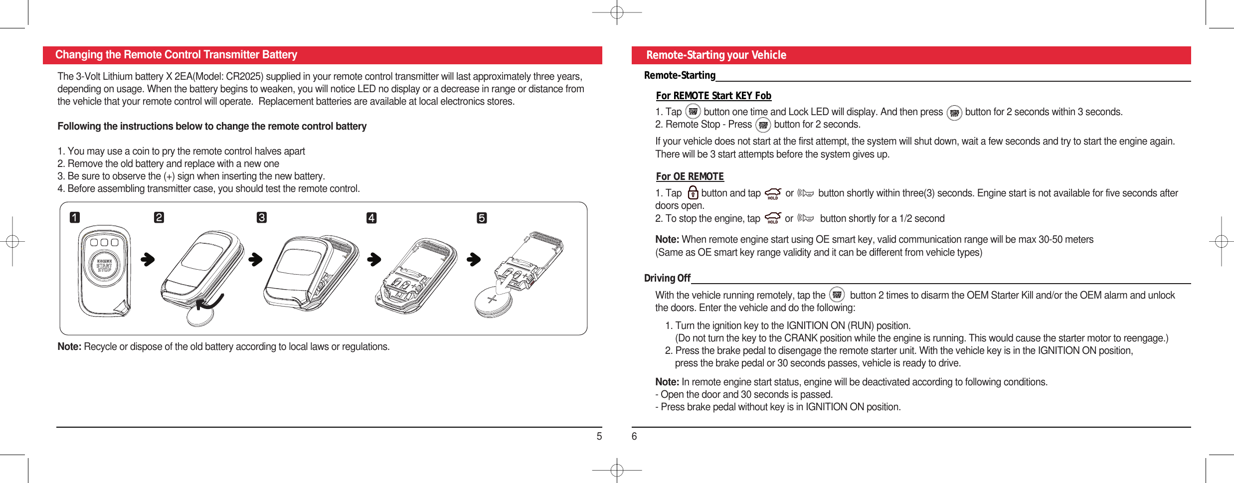 56Changing the Remote Control Transmitter Battery Remote-Starting your VehicleRemote-StartingFor REMOTE Start KEY Fob1. Tap         button one time and Lock LED will display. And then press         button for 2 seconds within 3 seconds. 2. Remote Stop - Press         button for 2 seconds. For OE REMOTE1. Tap        button and tap          or          button shortly within three(3) seconds. Engine start is not available for five seconds afterdoors open.2. To stop the engine, tap          or           button shortly for a 1/2 secondNote: When remote engine start using OE smart key, valid communication range will be max 30-50 meters(Same as OE smart key range validity and it can be different from vehicle types)If your vehicle does not start at the first attempt, the system will shut down, wait a few seconds and try to start the engine again.There will be 3 start attempts before the system gives up.Driving OffWith the vehicle running remotely, tap the          button 2 times to disarm the OEM Starter Kill and/or the OEM alarm and unlockthe doors. Enter the vehicle and do the following:1. Turn the ignition key to the IGNITION ON (RUN) position.(Do not turn the key to the CRANK position while the engine is running. This would cause the starter motor to reengage.)2. Press the brake pedal to disengage the remote starter unit. With the vehicle key is in the IGNITION ON position,press the brake pedal or 30 seconds passes, vehicle is ready to drive.Note: In remote engine start status, engine will be deactivated according to following conditions. - Open the door and 30 seconds is passed. - Press brake pedal without key is in IGNITION ON position.The 3-Volt Lithium battery X 2EA(Model: CR2025) supplied in your remote control transmitter will last approximately three years,depending on usage. When the battery begins to weaken, you will notice LED no display or a decrease in range or distance fromthe vehicle that your remote control will operate.  Replacement batteries are available at local electronics stores.Following the instructions below to change the remote control battery1. You may use a coin to pry the remote control halves apart2. Remove the old battery and replace with a new one3. Be sure to observe the (+) sign when inserting the new battery.4. Before assembling transmitter case, you should test the remote control.Note: Recycle or dispose of the old battery according to local laws or regulations. ⚦⚧⚨ ⚩⚪