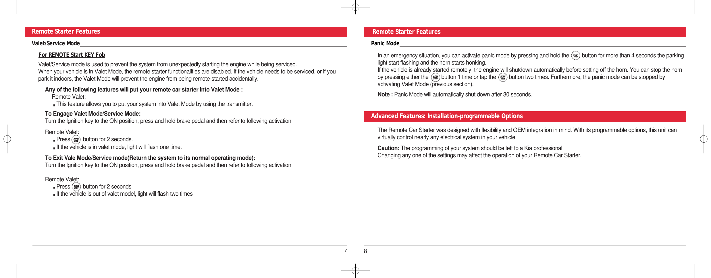 78Remote Starter Features Remote Starter FeaturesPanic ModeIn an emergency situation, you can activate panic mode by pressing and hold the         button for more than 4 seconds the parkinglight start flashing and the horn starts honking. If the vehicle is already started remotely, the engine will shutdown automatically before setting off the horn. You can stop the hornby pressing either the         button 1 time or tap the         button two times. Furthermore, the panic mode can be stopped byactivating Valet Mode (previous section).Note : Panic Mode will automatically shut down after 30 seconds.Advanced Features: Installation-programmable OptionsThe Remote Car Starter was designed with flexibility and OEM integration in mind. With its programmable options, this unit canvirtually control nearly any electrical system in your vehicle.Caution: The programming of your system should be left to a Kia professional.Changing any one of the settings may affect the operation of your Remote Car Starter.Valet/Service ModeFor REMOTE Start KEY FobValet/Service mode is used to prevent the system from unexpectedly starting the engine while being serviced. When your vehicle is in Valet Mode, the remote starter functionalities are disabled. If the vehicle needs to be serviced, or if youpark it indoors, the Valet Mode will prevent the engine from being remote-started accidentally.Any of the following features will put your remote car starter into Valet Mode :Remote Valet: This feature allows you to put your system into Valet Mode by using the transmitter. To Engage Valet Mode/Service Mode: Turn the Ignition key to the ON position, press and hold brake pedal and then refer to following activation Remote Valet: Press         button for 2 seconds.If the vehicle is in valet mode, light will flash one time.To Exit Vale Mode/Service mode(Return the system to its normal operating mode): Turn the Ignition key to the ON position, press and hold brake pedal and then refer to following activation Remote Valet: Press         button for 2 secondsIf the vehicle is out of valet model, light will flash two times 