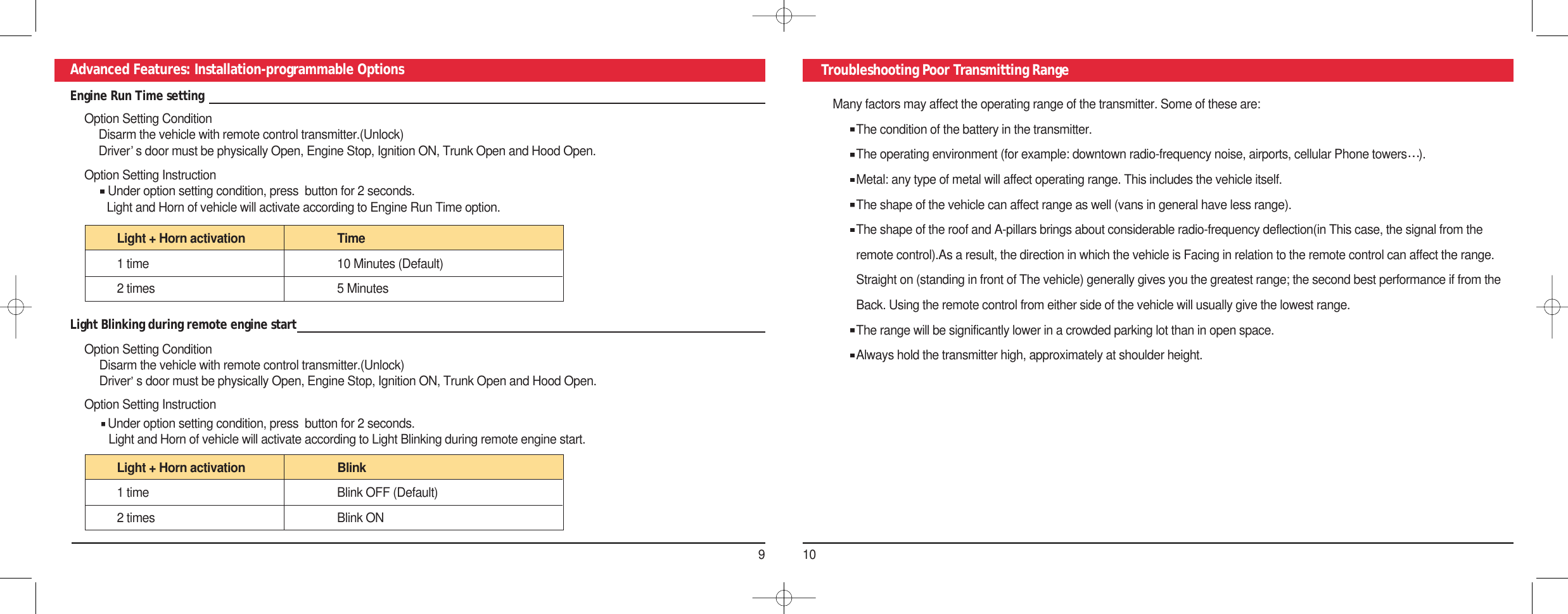 910Advanced Features: Installation-programmable Options Troubleshooting Poor Transmitting RangeMany factors may affect the operating range of the transmitter. Some of these are:The condition of the battery in the transmitter.The operating environment (for example: downtown radio-frequency noise, airports, cellular Phone towers ).Metal: any type of metal will affect operating range. This includes the vehicle itself.The shape of the vehicle can affect range as well (vans in general have less range).The shape of the roof and A-pillars brings about considerable radio-frequency deflection(in This case, the signal from the remote control).As a result, the direction in which the vehicle is Facing in relation to the remote control can affect the range. Straight on (standing in front of The vehicle) generally gives you the greatest range; the second best performance if from the Back. Using the remote control from either side of the vehicle will usually give the lowest range.The range will be significantly lower in a crowded parking lot than in open space. Always hold the transmitter high, approximately at shoulder height.Engine Run Time setting Option Setting ConditionDisarm the vehicle with remote control transmitter.(Unlock) Driver s door must be physically Open, Engine Stop, Ignition ON, Trunk Open and Hood Open. Option Setting Instruction Under option setting condition, press  button for 2 seconds. Light and Horn of vehicle will activate according to Engine Run Time option. Light + Horn activation  Time 1 time  10 Minutes (Default)2 times  5 Minutes Light Blinking during remote engine start Option Setting Condition Disarm the vehicle with remote control transmitter.(Unlock) Driver s door must be physically Open, Engine Stop, Ignition ON, Trunk Open and Hood Open. Option Setting Instruction Under option setting condition, press  button for 2 seconds. Light and Horn of vehicle will activate according to Light Blinking during remote engine start.Light + Horn activation  Blink 1 time  Blink OFF (Default)2 times  Blink ON 