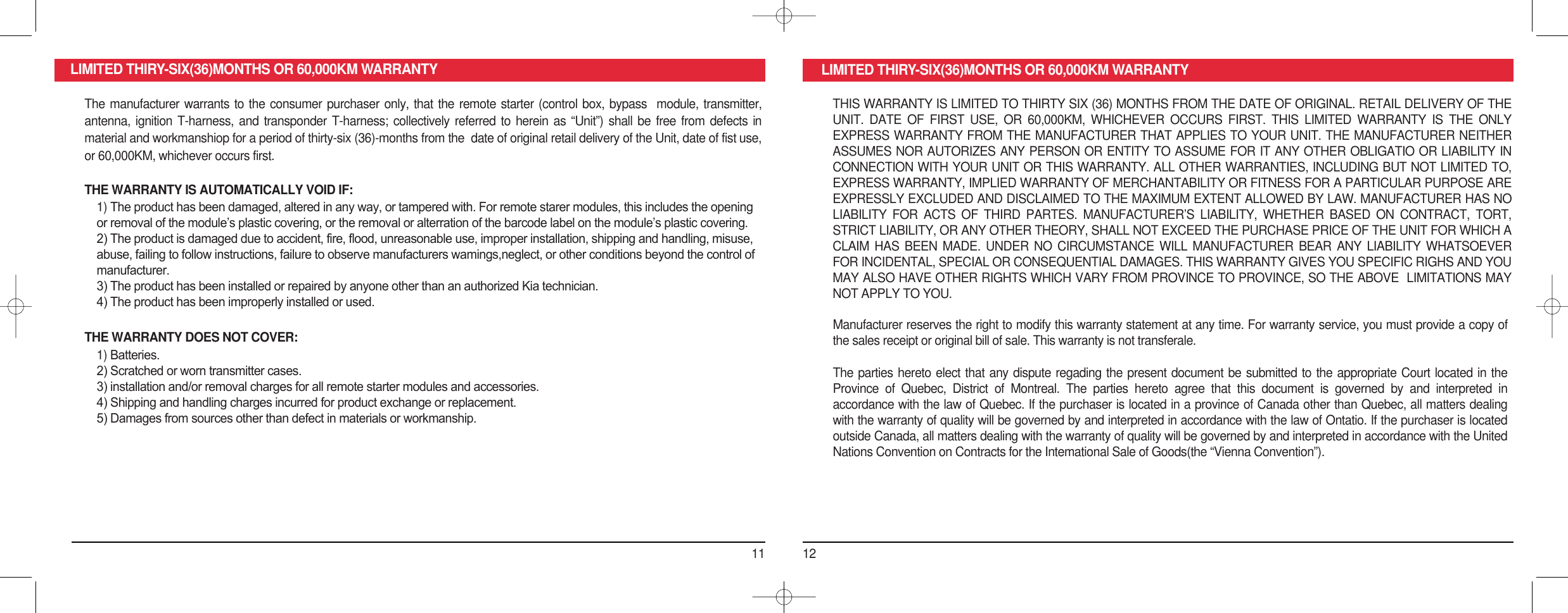 11 12LIMITED THIRY-SIX(36)MONTHS OR 60,000KM WARRANTY LIMITED THIRY-SIX(36)MONTHS OR 60,000KM WARRANTYThe manufacturer warrants to the consumer purchaser only, that the remote starter (control box, bypass  module, transmitter, antenna, ignition  T-harness, and  transponder T-harness;  collectively referred  to herein  as  “Unit”) shall  be  free from  defects in material and workmanshiop for a period of thirty-six (36)-months from the  date of original retail delivery of the Unit, date of fist use, or 60,000KM, whichever occurs first.THE WARRANTY IS AUTOMATICALLY VOID IF:1) The product has been damaged, altered in any way, or tampered with. For remote starer modules, this includes the opening or removal of the module’s plastic covering, or the removal or alterration of the barcode label on the module’s plastic covering.2) The product is damaged due to accident, fire, flood, unreasonable use, improper installation, shipping and handling, misuse, abuse, failing to follow instructions, failure to observe manufacturers wamings,neglect, or other conditions beyond the control of manufacturer.3) The product has been installed or repaired by anyone other than an authorized Kia technician.4) The product has been improperly installed or used.THE WARRANTY DOES NOT COVER:1) Batteries.2) Scratched or worn transmitter cases.3) installation and/or removal charges for all remote starter modules and accessories.4) Shipping and handling charges incurred for product exchange or replacement.5) Damages from sources other than defect in materials or workmanship.THIS WARRANTY IS LIMITED TO THIRTY SIX (36) MONTHS FROM THE DATE OF ORIGINAL. RETAIL DELIVERY OF THE UNIT.  DATE  OF  FIRST  USE,  OR  60,000KM,  WHICHEVER  OCCURS  FIRST.  THIS  LIMITED  WARRANTY  IS  THE  ONLY EXPRESS WARRANTY FROM THE MANUFACTURER THAT APPLIES TO YOUR UNIT. THE MANUFACTURER NEITHER ASSUMES NOR AUTORIZES ANY PERSON OR ENTITY TO ASSUME FOR IT ANY OTHER OBLIGATIO OR LIABILITY IN CONNECTION WITH YOUR UNIT OR THIS WARRANTY. ALL OTHER WARRANTIES, INCLUDING BUT NOT LIMITED TO, EXPRESS WARRANTY, IMPLIED WARRANTY OF MERCHANTABILITY OR FITNESS FOR A PARTICULAR PURPOSE ARE EXPRESSLY EXCLUDED AND DISCLAIMED TO THE MAXIMUM EXTENT ALLOWED BY LAW. MANUFACTURER HAS NO LIABILITY  FOR  ACTS  OF  THIRD  PARTES.  MANUFACTURER’S  LIABILITY,  WHETHER  BASED  ON  CONTRACT,  TORT, STRICT LIABILITY, OR ANY OTHER THEORY, SHALL NOT EXCEED THE PURCHASE PRICE OF THE UNIT FOR WHICH A CLAIM  HAS  BEEN  MADE.  UNDER NO  CIRCUMSTANCE  WILL  MANUFACTURER  BEAR  ANY  LIABILITY  WHATSOEVER FOR INCIDENTAL, SPECIAL OR CONSEQUENTIAL DAMAGES. THIS WARRANTY GIVES YOU SPECIFIC RIGHS AND YOU MAY ALSO HAVE OTHER RIGHTS WHICH VARY FROM PROVINCE TO PROVINCE, SO THE ABOVE  LIMITATIONS MAY NOT APPLY TO YOU.Manufacturer reserves the right to modify this warranty statement at any time. For warranty service, you must provide a copy of the sales receipt or original bill of sale. This warranty is not transferale.The parties hereto elect that any dispute regading the present document be submitted to the appropriate Court located in the Province  of  Quebec,  District  of  Montreal.  The  parties  hereto  agree  that  this  document  is  governed  by  and  interpreted  in accordance with the law of Quebec. If the purchaser is located in a province of Canada other than Quebec, all matters dealing with the warranty of quality will be governed by and interpreted in accordance with the law of Ontatio. If the purchaser is located outside Canada, all matters dealing with the warranty of quality will be governed by and interpreted in accordance with the United Nations Convention on Contracts for the Intemational Sale of Goods(the “Vienna Convention”).