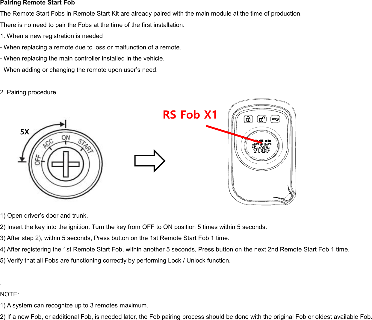 Pairing Remote Start Fob The Remote Start Fobs in Remote Start Kit are already paired with the main module at the time of production. There is no need to pair the Fobs at the time of the first installation. 1. When a new registration is needed - When replacing a remote due to loss or malfunction of a remote. - When replacing the main controller installed in the vehicle. - When adding or changing the remote upon user’s need.  2. Pairing procedure           1) Open driver’s door and trunk. 2) Insert the key into the ignition. Turn the key from OFF to ON position 5 times within 5 seconds. 3) After step 2), within 5 seconds, Press button on the 1st Remote Start Fob 1 time. 4) After registering the 1st Remote Start Fob, within another 5 seconds, Press button on the next 2nd Remote Start Fob 1 time. 5) Verify that all Fobs are functioning correctly by performing Lock / Unlock function.  . NOTE: 1) A system can recognize up to 3 remotes maximum. 2) If a new Fob, or additional Fob, is needed later, the Fob pairing process should be done with the original Fob or oldest available Fob. 5X RS Fob X1 