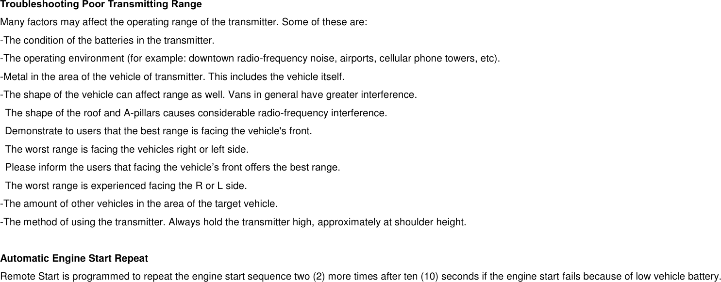 Troubleshooting Poor Transmitting Range Many factors may affect the operating range of the transmitter. Some of these are: -The condition of the batteries in the transmitter. -The operating environment (for example: downtown radio-frequency noise, airports, cellular phone towers, etc). -Metal in the area of the vehicle of transmitter. This includes the vehicle itself. -The shape of the vehicle can affect range as well. Vans in general have greater interference. The shape of the roof and A-pillars causes considerable radio-frequency interference. Demonstrate to users that the best range is facing the vehicle&apos;s front. The worst range is facing the vehicles right or left side. Please inform the users that facing the vehicle’s front offers the best range. The worst range is experienced facing the R or L side. -The amount of other vehicles in the area of the target vehicle. -The method of using the transmitter. Always hold the transmitter high, approximately at shoulder height.  Automatic Engine Start Repeat Remote Start is programmed to repeat the engine start sequence two (2) more times after ten (10) seconds if the engine start fails because of low vehicle battery.  