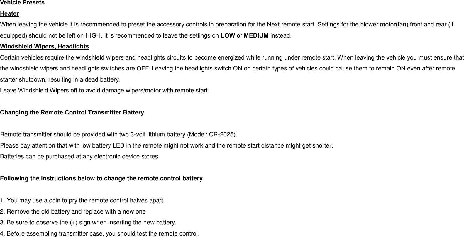  Vehicle Presets Heater When leaving the vehicle it is recommended to preset the accessory controls in preparation for the Next remote start. Settings for the blower motor(fan),front and rear (if equipped),should not be left on HIGH. It is recommended to leave the settings on LOW or MEDIUM instead. Windshield Wipers, Headlights Certain vehicles require the windshield wipers and headlights circuits to become energized while running under remote start. When leaving the vehicle you must ensure that the windshield wipers and headlights switches are OFF. Leaving the headlights switch ON on certain types of vehicles could cause them to remain ON even after remote starter shutdown, resulting in a dead battery. Leave Windshield Wipers off to avoid damage wipers/motor with remote start.  Changing the Remote Control Transmitter Battery  Remote transmitter should be provided with two 3-volt lithium battery (Model: CR-2025).   Please pay attention that with low battery LED in the remote might not work and the remote start distance might get shorter.   Batteries can be purchased at any electronic device stores.  Following the instructions below to change the remote control battery  1. You may use a coin to pry the remote control halves apart 2. Remove the old battery and replace with a new one 3. Be sure to observe the (+) sign when inserting the new battery. 4. Before assembling transmitter case, you should test the remote control. 