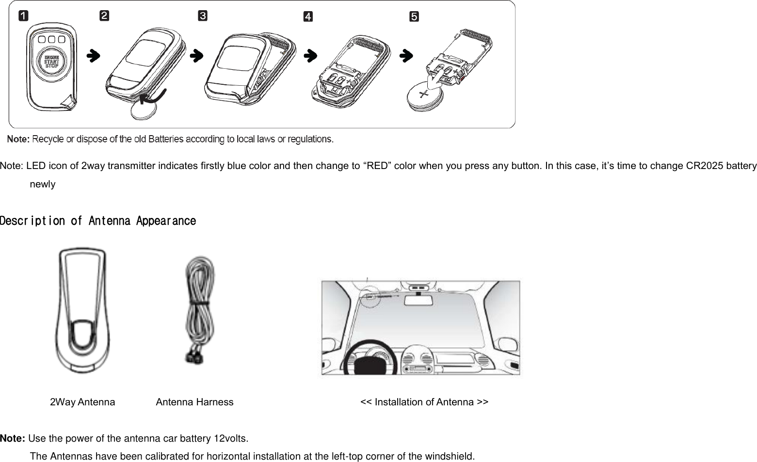  Note: LED icon of 2way transmitter indicates firstly blue color and then change to “RED” color when you press any button. In this case, it’s time to change CR2025 battery newly  Description of Antenna Appearance          2Way Antenna        Antenna Harness                                                  &lt;&lt; Installation of Antenna &gt;&gt;  Note: Use the power of the antenna car battery 12volts.             The Antennas have been calibrated for horizontal installation at the left-top corner of the windshield.    