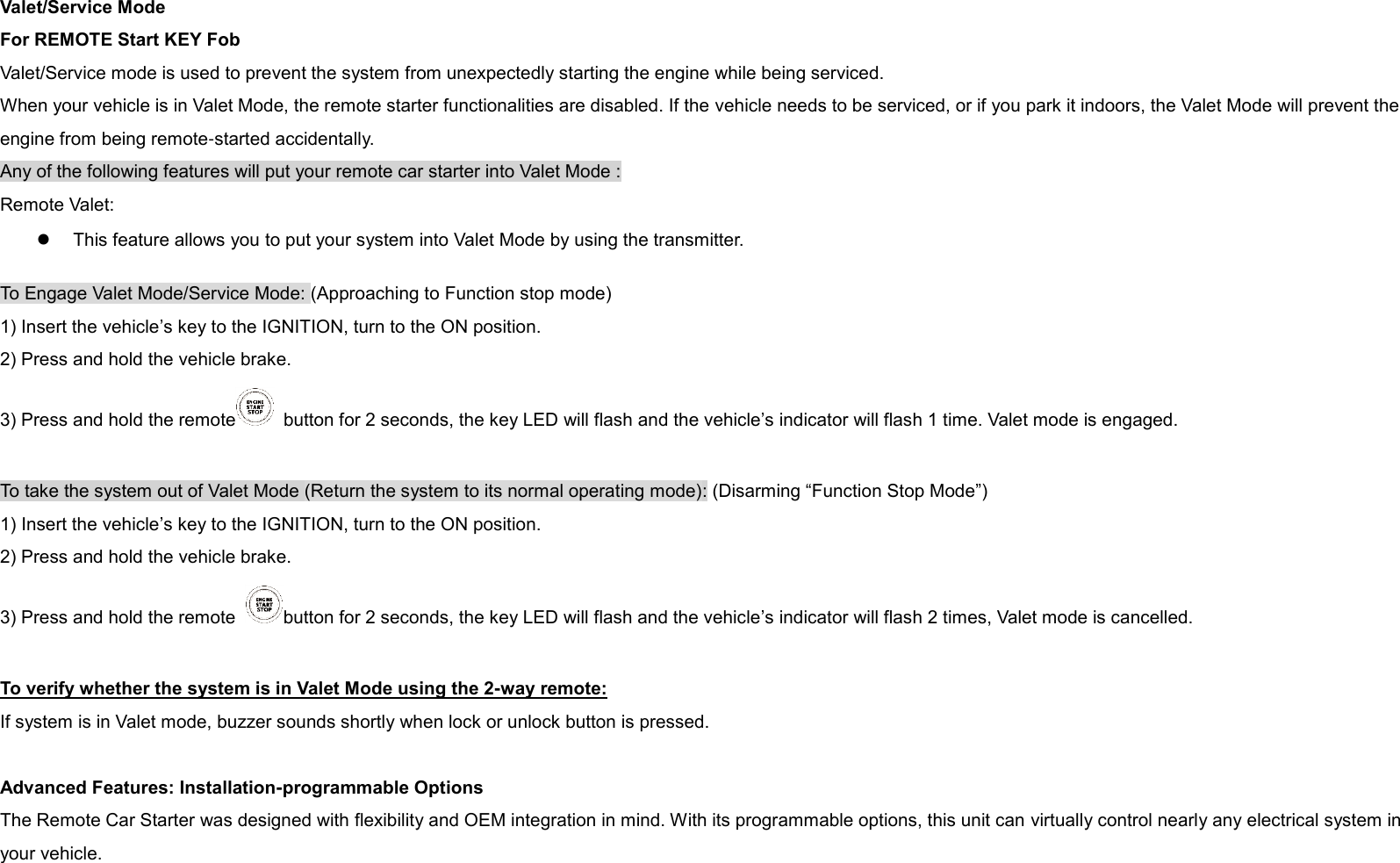   Valet/Service Mode For REMOTE Start KEY Fob Valet/Service mode is used to prevent the system from unexpectedly starting the engine while being serviced. When your vehicle is in Valet Mode, the remote starter functionalities are disabled. If the vehicle needs to be serviced, or if you park it indoors, the Valet Mode will prevent the engine from being remote-started accidentally. Any of the following features will put your remote car starter into Valet Mode : Remote Valet:    This feature allows you to put your system into Valet Mode by using the transmitter.   To Engage Valet Mode/Service Mode: (Approaching to Function stop mode) 1) Insert the vehicle’s key to the IGNITION, turn to the ON position. 2) Press and hold the vehicle brake. 3) Press and hold the remote   button for 2 seconds, the key LED will flash and the vehicle’s indicator will flash 1 time. Valet mode is engaged.  To take the system out of Valet Mode (Return the system to its normal operating mode): (Disarming “Function Stop Mode”) 1) Insert the vehicle’s key to the IGNITION, turn to the ON position. 2) Press and hold the vehicle brake. 3) Press and hold the remote  button for 2 seconds, the key LED will flash and the vehicle’s indicator will flash 2 times, Valet mode is cancelled.  To verify whether the system is in Valet Mode using the 2-way remote: If system is in Valet mode, buzzer sounds shortly when lock or unlock button is pressed.  Advanced Features: Installation-programmable Options The Remote Car Starter was designed with flexibility and OEM integration in mind. With its programmable options, this unit can virtually control nearly any electrical system in your vehicle. 