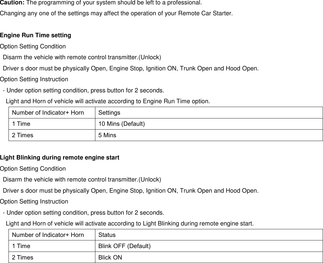   Caution: The programming of your system should be left to a professional. Changing any one of the settings may affect the operation of your Remote Car Starter.  Engine Run Time setting Option Setting Condition Disarm the vehicle with remote control transmitter.(Unlock) Driver s door must be physically Open, Engine Stop, Ignition ON, Trunk Open and Hood Open. Option Setting Instruction - Under option setting condition, press button for 2 seconds. Light and Horn of vehicle will activate according to Engine Run Time option. Number of Indicator+ Horn Settings 1 Time 10 Mins (Default) 2 Times 5 Mins  Light Blinking during remote engine start Option Setting Condition Disarm the vehicle with remote control transmitter.(Unlock) Driver s door must be physically Open, Engine Stop, Ignition ON, Trunk Open and Hood Open. Option Setting Instruction - Under option setting condition, press button for 2 seconds. Light and Horn of vehicle will activate according to Light Blinking during remote engine start. Number of Indicator+ Horn Status 1 Time Blink OFF (Default) 2 Times Blick ON    