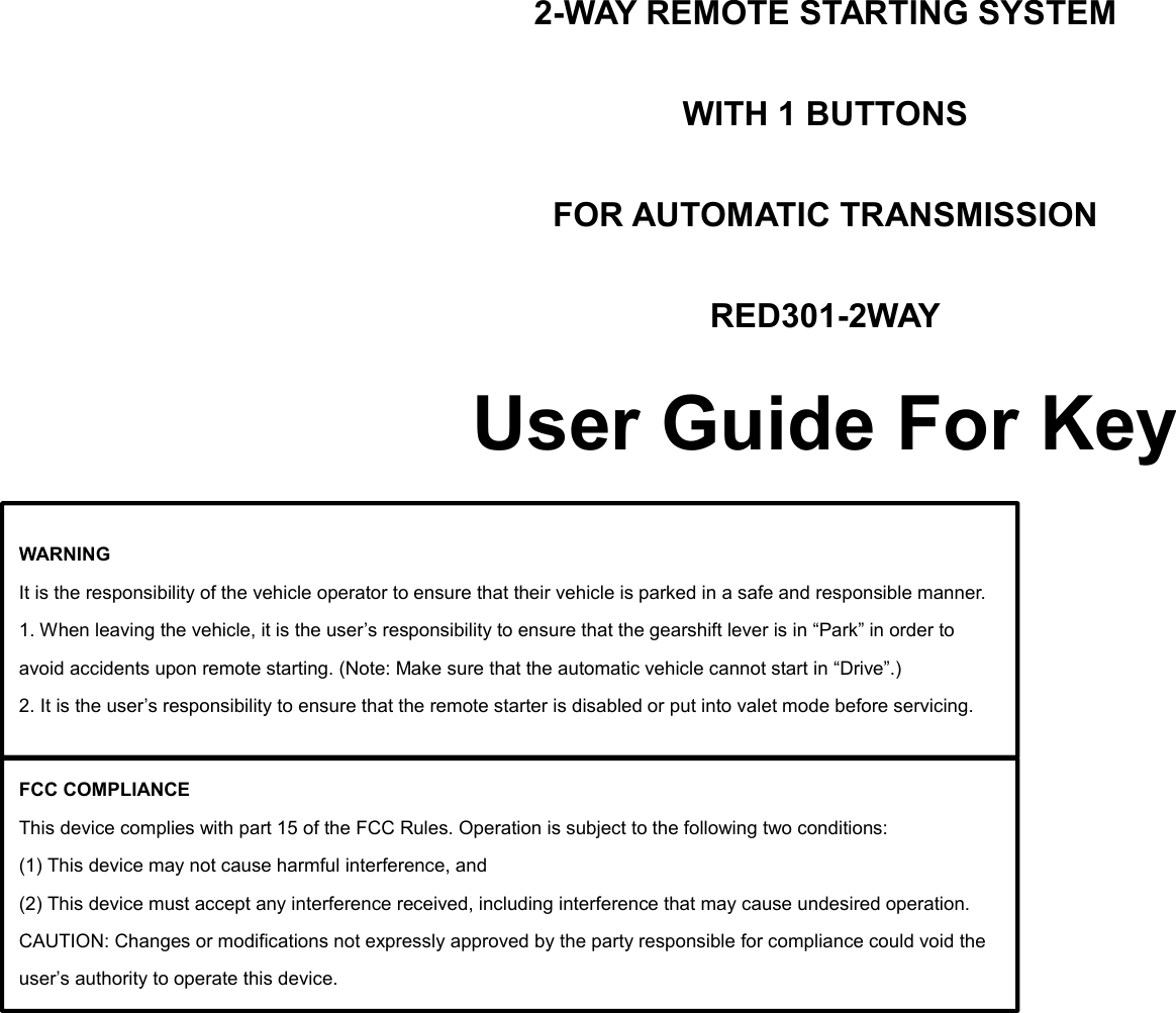 2-WAY REMOTE STARTING SYSTEM WITH 1 BUTTONS FOR AUTOMATIC TRANSMISSION RED301-2WAY User Guide For Key           Using the remote control Description of Remote Appearance    WARNING It is the responsibility of the vehicle operator to ensure that their vehicle is parked in a safe and responsible manner. 1. When leaving the vehicle, it is the user’s responsibility to ensure that the gearshift lever is in “Park” in order to avoid accidents upon remote starting. (Note: Make sure that the automatic vehicle cannot start in “Drive”.) 2. It is the user’s responsibility to ensure that the remote starter is disabled or put into valet mode before servicing. FCC COMPLIANCE This device complies with part 15 of the FCC Rules. Operation is subject to the following two conditions: (1) This device may not cause harmful interference, and (2) This device must accept any interference received, including interference that may cause undesired operation. CAUTION: Changes or modifications not expressly approved by the party responsible for compliance could void the user’s authority to operate this device. 