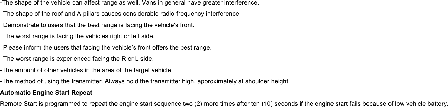 -The shape of the vehicle can affect range as well. Vans in general have greater interference. The shape of the roof and A-pillars causes considerable radio-frequency interference. Demonstrate to users that the best range is facing the vehicle&apos;s front. The worst range is facing the vehicles right or left side. Please inform the users that facing the vehicle’s front offers the best range. The worst range is experienced facing the R or L side. -The amount of other vehicles in the area of the target vehicle. -The method of using the transmitter. Always hold the transmitter high, approximately at shoulder height. Automatic Engine Start Repeat Remote Start is programmed to repeat the engine start sequence two (2) more times after ten (10) seconds if the engine start fails because of low vehicle battery.  