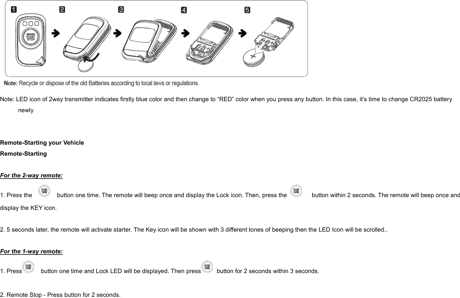  Note: LED icon of 2way transmitter indicates firstly blue color and then change to “RED” color when you press any button. In this case, it’s time to change CR2025 battery newly   Remote-Starting your Vehicle Remote-Starting  For the 2-way remote: 1. Press the        button one time. The remote will beep once and display the Lock icon. Then, press the        button within 2 seconds. The remote will beep once and display the KEY icon.  2. 5 seconds later, the remote will activate starter. The Key icon will be shown with 3 different tones of beeping then the LED Icon will be scrolled..  For the 1-way remote: 1. Press     button one time and Lock LED will be displayed. Then press   button for 2 seconds within 3 seconds.    2. Remote Stop - Press button for 2 seconds.  