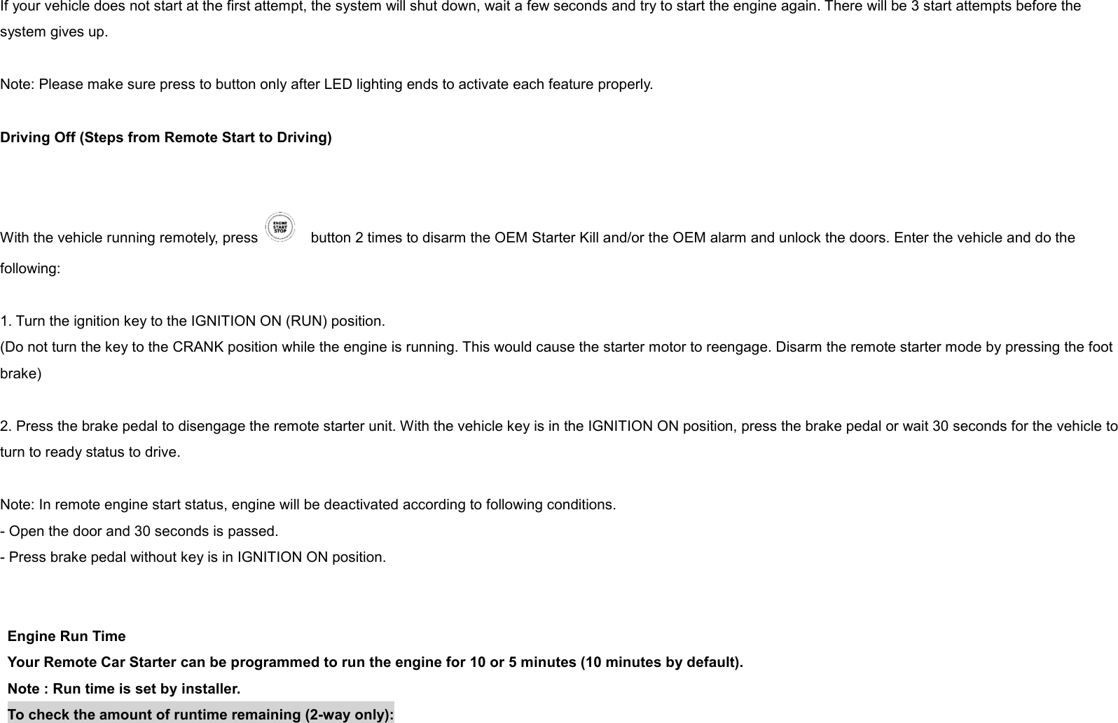 If your vehicle does not start at the first attempt, the system will shut down, wait a few seconds and try to start the engine again. There will be 3 start attempts before the system gives up.  Note: Please make sure press to button only after LED lighting ends to activate each feature properly.  Driving Off (Steps from Remote Start to Driving)   With the vehicle running remotely, press      button 2 times to disarm the OEM Starter Kill and/or the OEM alarm and unlock the doors. Enter the vehicle and do the following:  1. Turn the ignition key to the IGNITION ON (RUN) position. (Do not turn the key to the CRANK position while the engine is running. This would cause the starter motor to reengage. Disarm the remote starter mode by pressing the foot brake)  2. Press the brake pedal to disengage the remote starter unit. With the vehicle key is in the IGNITION ON position, press the brake pedal or wait 30 seconds for the vehicle to turn to ready status to drive.  Note: In remote engine start status, engine will be deactivated according to following conditions. - Open the door and 30 seconds is passed.   - Press brake pedal without key is in IGNITION ON position.   Engine Run Time Your Remote Car Starter can be programmed to run the engine for 10 or 5 minutes (10 minutes by default). Note : Run time is set by installer. To check the amount of runtime remaining (2-way only): 