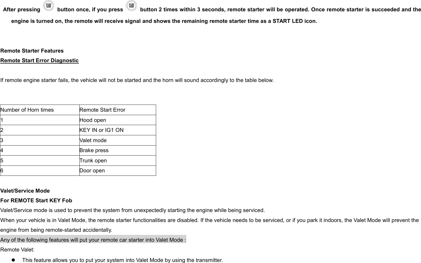 After pressing    button once, if you press    button 2 times within 3 seconds, remote starter will be operated. Once remote starter is succeeded and the engine is turned on, the remote will receive signal and shows the remaining remote starter time as a START LED icon.   Remote Starter Features Remote Start Error Diagnostic  If remote engine starter fails, the vehicle will not be started and the horn will sound accordingly to the table below.     Number of Horn times Remote Start Error 1 Hood open 2 KEY IN or IG1 ON 3 Valet mode 4 Brake press 5 Trunk open 6 Door open  Valet/Service Mode For REMOTE Start KEY Fob Valet/Service mode is used to prevent the system from unexpectedly starting the engine while being serviced. When your vehicle is in Valet Mode, the remote starter functionalities are disabled. If the vehicle needs to be serviced, or if you park it indoors, the Valet Mode will prevent the engine from being remote-started accidentally. Any of the following features will put your remote car starter into Valet Mode : Remote Valet:   l  This feature allows you to put your system into Valet Mode by using the transmitter.    