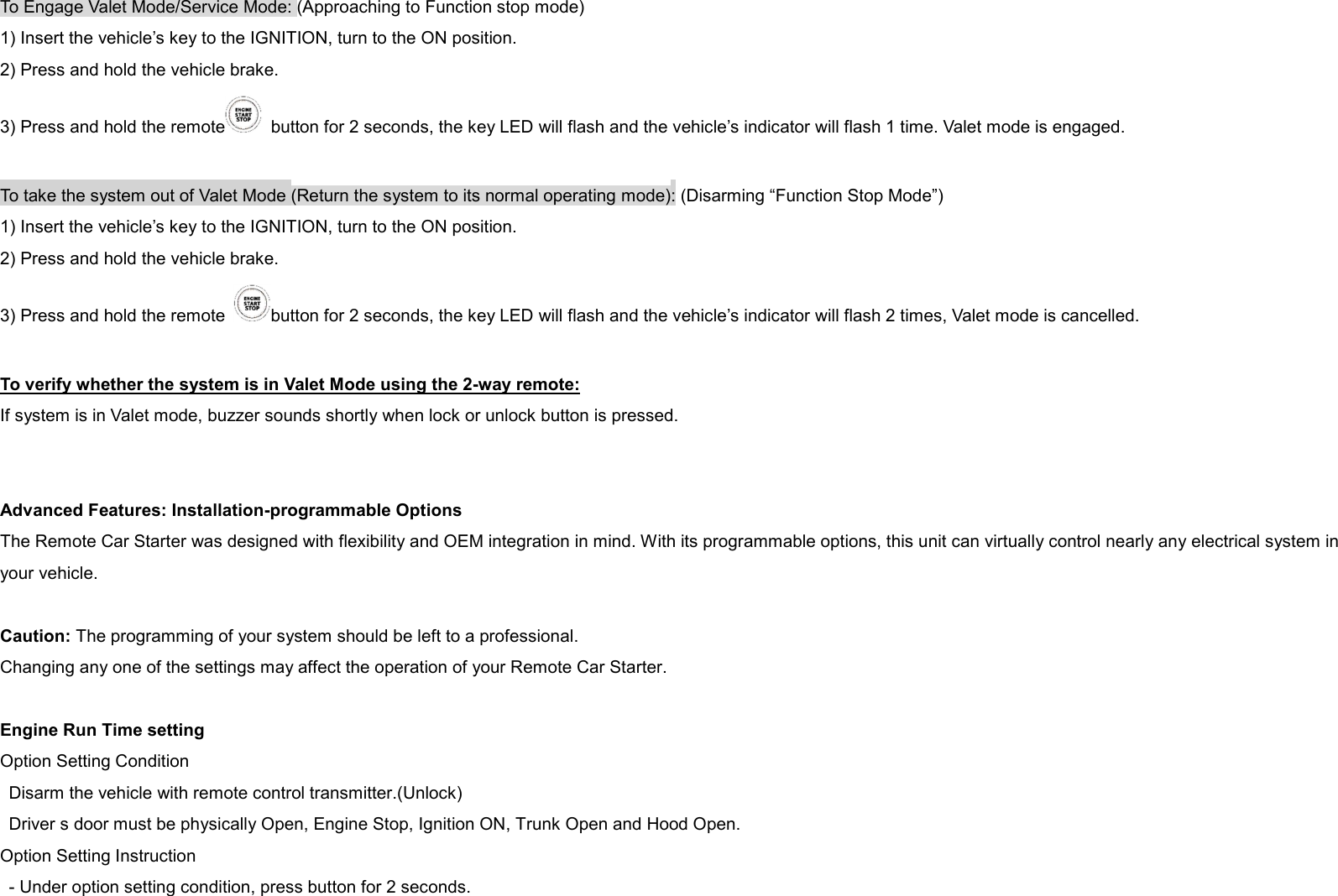 To Engage Valet Mode/Service Mode: (Approaching to Function stop mode) 1) Insert the vehicle’s key to the IGNITION, turn to the ON position. 2) Press and hold the vehicle brake. 3) Press and hold the remote   button for 2 seconds, the key LED will flash and the vehicle’s indicator will flash 1 time. Valet mode is engaged.  To take the system out of Valet Mode (Return the system to its normal operating mode): (Disarming “Function Stop Mode”) 1) Insert the vehicle’s key to the IGNITION, turn to the ON position. 2) Press and hold the vehicle brake. 3) Press and hold the remote  button for 2 seconds, the key LED will flash and the vehicle’s indicator will flash 2 times, Valet mode is cancelled.  To verify whether the system is in Valet Mode using the 2-way remote: If system is in Valet mode, buzzer sounds shortly when lock or unlock button is pressed.   Advanced Features: Installation-programmable Options The Remote Car Starter was designed with flexibility and OEM integration in mind. With its programmable options, this unit can virtually control nearly any electrical system in your vehicle.  Caution: The programming of your system should be left to a professional. Changing any one of the settings may affect the operation of your Remote Car Starter.  Engine Run Time setting Option Setting Condition Disarm the vehicle with remote control transmitter.(Unlock) Driver s door must be physically Open, Engine Stop, Ignition ON, Trunk Open and Hood Open. Option Setting Instruction - Under option setting condition, press button for 2 seconds. 