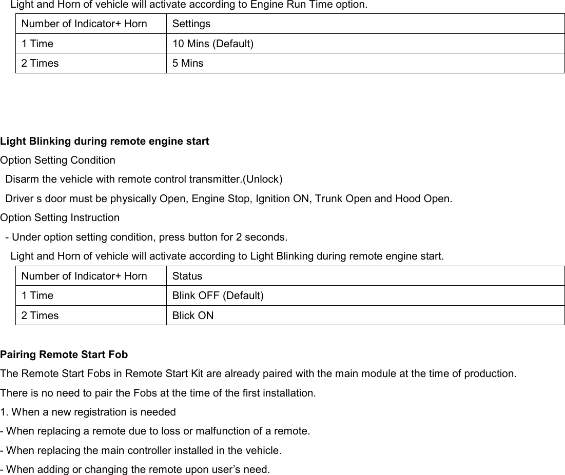 Light and Horn of vehicle will activate according to Engine Run Time option. Number of Indicator+ Horn Settings 1 Time 10 Mins (Default) 2 Times 5 Mins    Light Blinking during remote engine start Option Setting Condition Disarm the vehicle with remote control transmitter.(Unlock) Driver s door must be physically Open, Engine Stop, Ignition ON, Trunk Open and Hood Open. Option Setting Instruction - Under option setting condition, press button for 2 seconds. Light and Horn of vehicle will activate according to Light Blinking during remote engine start. Number of Indicator+ Horn Status 1 Time Blink OFF (Default) 2 Times Blick ON  Pairing Remote Start Fob The Remote Start Fobs in Remote Start Kit are already paired with the main module at the time of production. There is no need to pair the Fobs at the time of the first installation. 1. When a new registration is needed - When replacing a remote due to loss or malfunction of a remote. - When replacing the main controller installed in the vehicle. - When adding or changing the remote upon user’s need.     