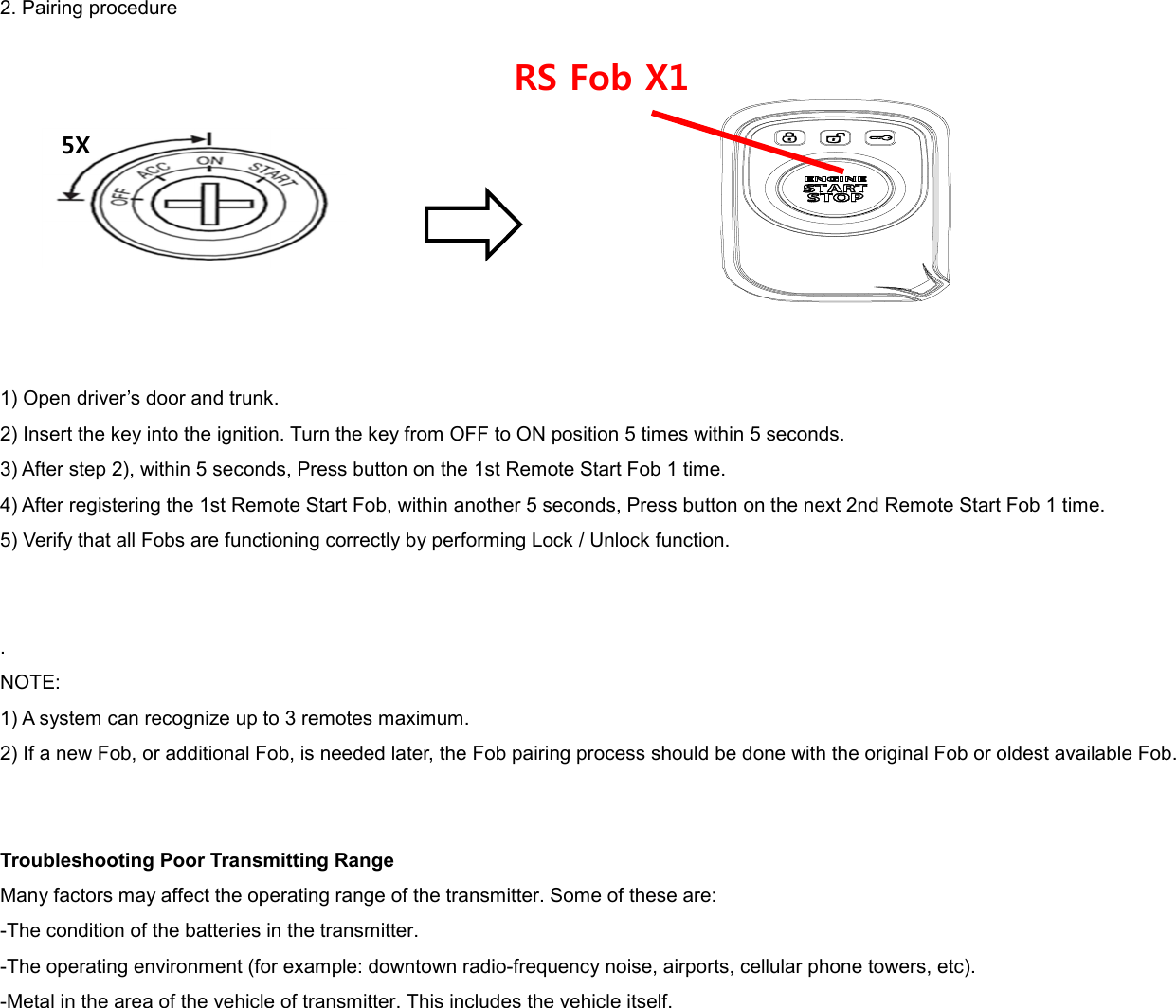 2. Pairing procedure           1) Open driver’s door and trunk. 2) Insert the key into the ignition. Turn the key from OFF to ON position 5 times within 5 seconds. 3) After step 2), within 5 seconds, Press button on the 1st Remote Start Fob 1 time. 4) After registering the 1st Remote Start Fob, within another 5 seconds, Press button on the next 2nd Remote Start Fob 1 time. 5) Verify that all Fobs are functioning correctly by performing Lock / Unlock function.   . NOTE: 1) A system can recognize up to 3 remotes maximum. 2) If a new Fob, or additional Fob, is needed later, the Fob pairing process should be done with the original Fob or oldest available Fob.   Troubleshooting Poor Transmitting Range Many factors may affect the operating range of the transmitter. Some of these are: -The condition of the batteries in the transmitter. -The operating environment (for example: downtown radio-frequency noise, airports, cellular phone towers, etc). -Metal in the area of the vehicle of transmitter. This includes the vehicle itself. 5X RS Fob X1 