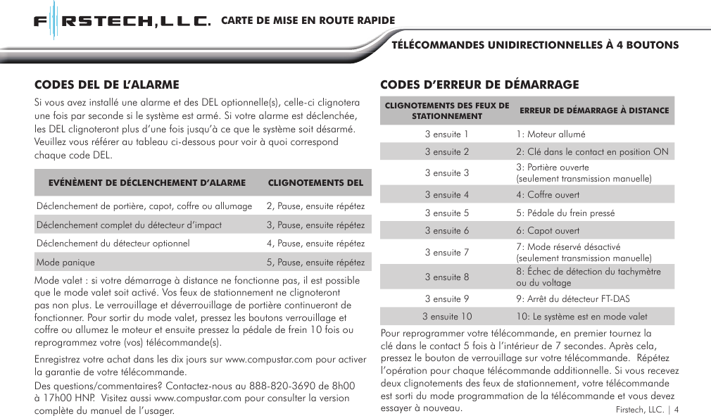 Firstech, LLC. | 4CARTE DE MISE EN ROUTE RAPIDETÉLÉCOMMANDES UNIDIRECTIONNELLES À 4 BOUTONSEVÉNÈMENT DE DÉCLENCHEMENT D’ALARME CLIGNOTEMENTS DELDéclenchement de portière, capot, coffre ou allumage 2, Pause, ensuite répétezDéclenchement complet du détecteur d’impact 3, Pause, ensuite répétezDéclenchement du détecteur optionnel 4, Pause, ensuite répétezMode panique 5, Pause, ensuite répétezCLIGNOTEMENTS DES FEUX DE STATIONNEMENT ERREUR DE DÉMARRAGE À DISTANCE3 ensuite 1 1: Moteur allumé3 ensuite 2 2: Clé dans le contact en position ON3 ensuite 3 3: Portière ouverte (seulement transmission manuelle)3 ensuite 4 4: Coffre ouvert3 ensuite 5 5: Pédale du frein pressé3 ensuite 6 6: Capot ouvert3 ensuite 7 7: Mode réservé désactivé (seulement transmission manuelle)3 ensuite 8 8: Échec de détection du tachymètre ou du voltage 3 ensuite 9 9: Arrêt du détecteur FT-DAS 3 ensuite 10 10: Le système est en mode valetCODES DEL DE L’ALARME CODES D’ERREUR DE DÉMARRAGESi vous avez installé une alarme et des DEL optionnelle(s), celle-ci clignotera une fois par seconde si le système est armé. Si votre alarme est déclenchée, les DEL clignoteront plus d’une fois jusqu’à ce que le système soit désarmé. Veuillez vous référer au tableau ci-dessous pour voir à quoi correspond chaque code DEL.Mode valet : si votre démarrage à distance ne fonctionne pas, il est possible que le mode valet soit activé. Vos feux de stationnement ne clignoteront pas non plus. Le verrouillage et déverrouillage de portière continueront de fonctionner. Pour sortir du mode valet, pressez les boutons verrouillage et coffre ou allumez le moteur et ensuite pressez la pédale de frein 10 fois ou reprogrammez votre (vos) télécommande(s).Des questions/commentaires? Contactez-nous au 888-820-3690 de 8h00 à 17h00 HNP.  Visitez aussi www.compustar.com pour consulter la version complète du manuel de l’usager.Enregistrez votre achat dans les dix jours sur www.compustar.com pour activer la garantie de votre télécommande.Pour reprogrammer votre télécommande, en premier tournez la clé dans le contact 5 fois à l’intérieur de 7 secondes. Après cela, pressez le bouton de verrouillage sur votre télécommande.  Répétez l’opération pour chaque télécommande additionnelle. Si vous recevez deux clignotements des feux de stationnement, votre télécommande est sorti du mode programmation de la télécommande et vous devez essayer à nouveau.