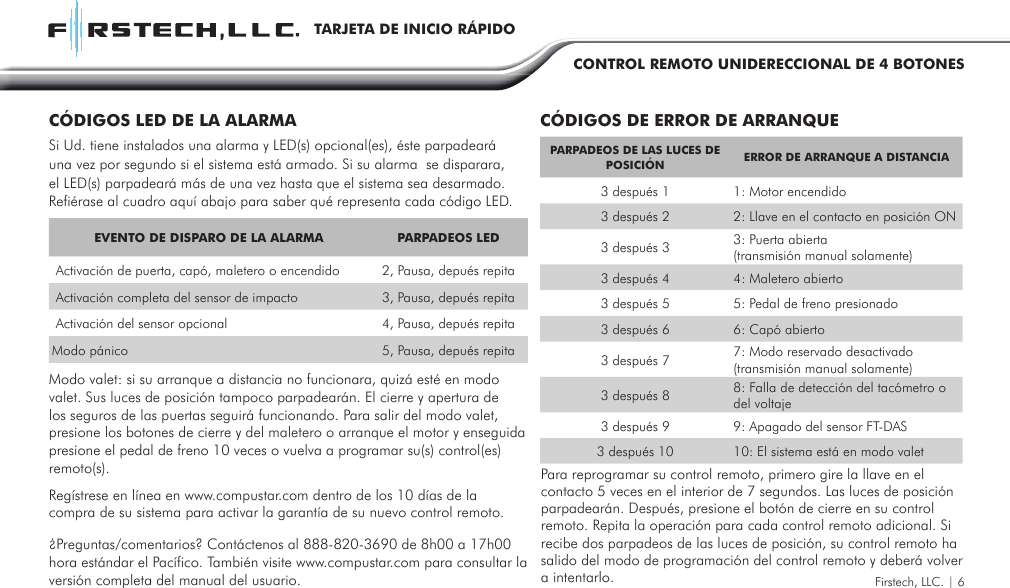 Firstech, LLC. | 6TARJETA DE INICIO RÁPIDOCONTROL REMOTO UNIDERECCIONAL DE 4 BOTONESEVENTO DE DISPARO DE LA ALARMA PARPADEOS LED Activación de puerta, capó, maletero o encendido  2, Pausa, depués repita Activación completa del sensor de impacto 3, Pausa, depués repita Activación del sensor opcional 4, Pausa, depués repitaModo pánico 5, Pausa, depués repitaPARPADEOS DE LAS LUCES DE POSICIÓN  ERROR DE ARRANQUE A DISTANCIA3 después 1 1: Motor encendido3 después 2 2: Llave en el contacto en posición ON3 después 3 3: Puerta abierta (transmisión manual solamente)3 después 4 4: Maletero abierto3 después 5 5: Pedal de freno presionado3 después 6 6: Capó abierto3 después 7 7: Modo reservado desactivado (transmisión manual solamente)3 después 8 8: Falla de detección del tacómetro o del voltaje 3 después 9 9: Apagado del sensor FT-DAS3 después 10 10: El sistema está en modo valetCÓDIGOS LED DE LA ALARMA CÓDIGOS DE ERROR DE ARRANQUESi Ud. tiene instalados una alarma y LED(s) opcional(es), éste parpadeará una vez por segundo si el sistema está armado. Si su alarma  se disparara, el LED(s) parpadeará más de una vez hasta que el sistema sea desarmado.Refiérase al cuadro aquí abajo para saber qué representa cada código LED.Modo valet: si su arranque a distancia no funcionara, quizá esté en modo valet. Sus luces de posición tampoco parpadearán. El cierre y apertura de los seguros de las puertas seguirá funcionando. Para salir del modo valet, presione los botones de cierre y del maletero o arranque el motor y enseguida presione el pedal de freno 10 veces o vuelva a programar su(s) control(es)  remoto(s).Regístrese en línea en www.compustar.com dentro de los 10 días de la compra de su sistema para activar la garantía de su nuevo control remoto.¿Preguntas/comentarios? Contáctenos al 888-820-3690 de 8h00 a 17h00 hora estándar el Pacífico. También visite www.compustar.com para consultar la versión completa del manual del usuario. Para reprogramar su control remoto, primero gire la llave en el contacto 5 veces en el interior de 7 segundos. Las luces de posición parpadearán. Después, presione el botón de cierre en su control remoto. Repita la operación para cada control remoto adicional. Si recibe dos parpadeos de las luces de posición, su control remoto ha salido del modo de programación del control remoto y deberá volver a intentarlo. 