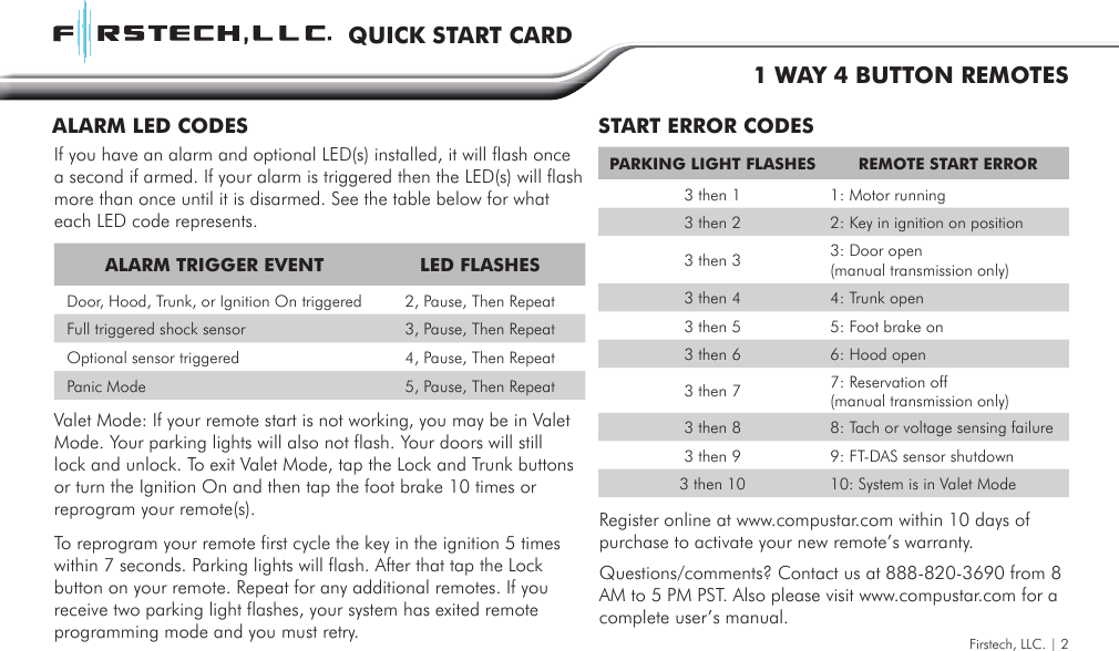 ALARM TRIGGER EVENT LED FLASHES  Door, Hood, Trunk, or Ignition On triggered 2, Pause, Then Repeat  Full triggered shock sensor 3, Pause, Then Repeat  Optional sensor triggered 4, Pause, Then Repeat  Panic Mode 5, Pause, Then RepeatPARKING LIGHT FLASHES REMOTE START ERROR3 then 1 1: Motor running3 then 2 2: Key in ignition on position3 then 3 3: Door open (manual transmission only) 3 then 4 4: Trunk open3 then 5 5: Foot brake on3 then 6 6: Hood open3 then 7 7: Reservation off (manual transmission only)3 then 8 8: Tach or voltage sensing failure3 then 9 9: FT-DAS sensor shutdown3 then 10 10: System is in Valet ModeSTART ERROR CODESALARM LED CODESFirstech, LLC. | 2QUICK START CARD1 WAY 4 BUTTON REMOTESIf you have an alarm and optional LED(s) installed, it will flash once a second if armed. If your alarm is triggered then the LED(s) will flash more than once until it is disarmed. See the table below for what each LED code represents.Valet Mode: If your remote start is not working, you may be in Valet Mode. Your parking lights will also not flash. Your doors will still lock and unlock. To exit Valet Mode, tap the Lock and Trunk buttons or turn the Ignition On and then tap the foot brake 10 times or reprogram your remote(s).To reprogram your remote first cycle the key in the ignition 5 times within 7 seconds. Parking lights will flash. After that tap the Lock button on your remote. Repeat for any additional remotes. If you receive two parking light flashes, your system has exited remote programming mode and you must retry.Register online at www.compustar.com within 10 days of purchase to activate your new remote’s warranty.Questions/comments? Contact us at 888-820-3690 from 8 AM to 5 PM PST. Also please visit www.compustar.com for a complete user’s manual. 