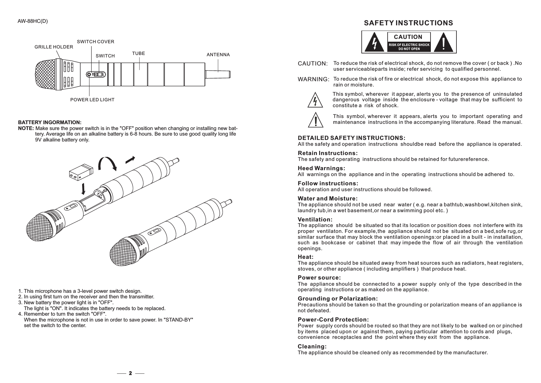 CAUTION:WARNING: To reduce the risk of fire or electrical shock, do not expose this appliance torain or moisture.DETAILED SAFETY INSTRUCTIONS:All the safety and operation instructions shouldbe read before the appliance is operated.SAFETY INSTRUCTIONSRetain Instructions:The safety and operating instructions should be retained for futurereference.Heed Warnings:All warnings on the appliance and in the operating instructions should be adhered to.Follow instructions:All operation and user instructions should be followed.Water and Moisture:The appliance should not be used near water ( e.g. near a bathtub,washbowl,kitchen sink,laundry tub,in a wet basement,or near a swimming pool etc. )Heat:The appliance should be situated away from heat sources such as radiators, heat registers,stoves, or other appliance ( including amplifiers ) that produce heat.Power source:The appliance should be connected to a power supply only of the type described in theoperating instructions or as maked on the appliance.Grounding or Polarization:Precautions should be taken so that the grounding or polarization means of an appliance isnot defeated.Power-Cord Protection:Power supply cords should be routed so that they are not likely to be walked on or pinchedby items placed upon or against them, paying particular attention to cords and plugs,convenience receptacles and the point where they exit from the appliance.CAUTIONRISK OF ELECTRIC SHOCKDO NOT OPENThis symbol, wherever it appears, alerts you to important operating andmaintenance instructions in the accompanying literature. Read the manual.This symbol, wherever it appear, alerts you to the presence of uninsulateddangerous voltage inside the enclosure - voltage that be sufficient tomayconstitute a risk of shock.The appliance should be situated so that its location or position does not interfere with itsproper ventilaton. For example,the appliance should not be situated on a bed,sofe rug,orsimilar surface that may block the ventilation openings:or placed in a built - in installation,such as bookcase or cabinet that may impede the flow of air through the ventilationopenings.Cleaning:The appliance should be cleaned only as recommended by the manufacturer.To reduce the risk of electrical shock, do not remove the cover ( or back ) .Nouser serviceableparts inside; refer servicing to qualified personnel.Ventilation:GRILLE HOLDERSWITCH COVERSWITCHPOWER LED LIGHTTUBE2AW-88HC(D)BATTERY INGORMATION:NOTE: Make sure the power switch is in the &quot;OFF&quot; position when changing or installing new bat-tery. Average life on an alkaline battery is 6-8 hours. Be sure to use good quality long life9V alkaline battery only.1. This microphone has a 3-level power switch design.2. In using first turn on the receiver and then the transmitter.3. New battery the power light is in &quot;OFF&quot;.The light is &quot;ON&quot;. It indicates the ba needs to be replaced.4. Remember to turn the switch &quot;OFF&quot;.When the microphone is not in use in order to save power. In &quot;STANDset the switch to the center.ttery-BY&quot;ANTENNACHONOFF