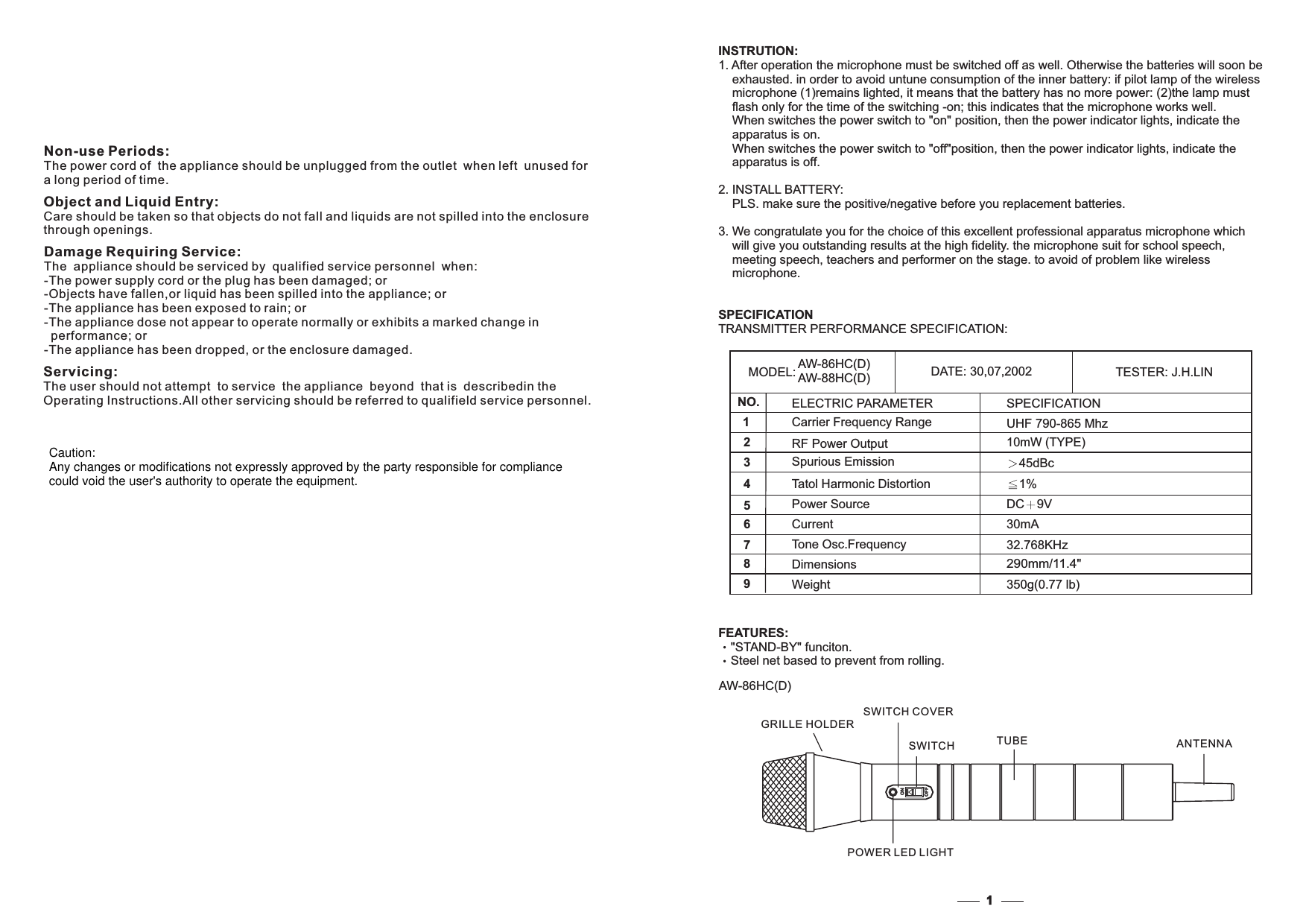 MODEL: AW-86HC(D)AW-88HC(D) DATE: 30,07,2002 TESTER: J.H.LINNO.123547698DimensionsWeightCarrier Frequency RangePower SourceTone Osc.FrequencyRF Power OutputSpurious EmissionTatol Harmonic DistortionCurrentELECTRIC PARAMETER350g(0.77 lb)290mm/11.4&quot;UHF 790-865 Mhz45dBcDC 9V30mA1%10mW (TYPE)32.768KHzSPECIFICATIONINSTRUTION:3.TRANSMITTER PERFORMANCE SPECIFICATION:SPECIFICATION1. After operation the microphone must be switched off as well. Otherwise the batteries will soon beexhausted. in order to avoid untune consumption of the inner battery: if pilot lamp of the wirelessmicrophone (1)remains lighted, it means that the battery has no more power: (2)the lamp mustflash only for the time of the switching -on; this indicates that the microphone works well.2. INSTALL BATTERY:PLS. make sure the positive/negative before you replacement batteries.We congratulate you for the choice of this excellent professional apparatus microphone whichwill give you outstanding results at the high fidelity. the microphone suit for school speech,meeting speech, teachers and performer on the stage. to avoid of problem like wirelessmicrophone.When switches the power switch to &quot;on&quot; position, then the power indicator lights, indicate theapparatus is on.When switches the power switch to &quot;off&quot;position, then the power indicator lights, indicate theapparatus is off.FEATURES:&quot;STAND-BY&quot; funciton.Steel net based to prevent from rolling.1AW-86HC(D)ONOFFNon-use Periods:The power cord of the appliance should be unplugged from the outlet when left unused fora long period of time.Object and Liquid Entry:Care should be taken so that objects do not fall and liquids are not spilled into the enclosurethrough openings.Damage Requiring Service:The appliance should be serviced by qualified service personnel when:-The power supply cord or the plug has been damaged; or-Objects have fallen,or liquid has been spilled into the appliance; or-The appliance has been exposed to rain; or-The appliance dose not appear to operate normally or exhibits a marked change inperformance; or-The appliance has been dropped, or the enclosure damaged.Servicing:The user should not attempt to service the appliance beyond that is describedin theInstructions.All other servicing should be referred to qualifield service personnel.OperatingGRILLE HOLDERSWITCH COVERSWITCHPOWER LED LIGHTTUBE ANTENNACaution:Any changes or modifications not expressly approved by the party responsible for compliancecould void the user&apos;s authority to operate the equipment.