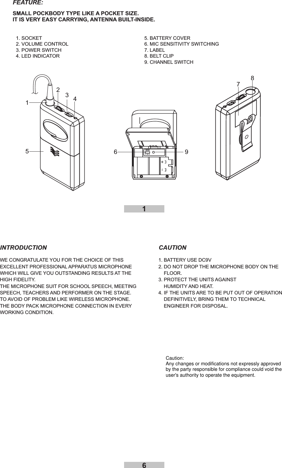 61WE CONGRATULATE YOU FOR THE CHOICE OF THISEXCELLENT PROFESSIONAL APPARATUS MICROPHONEWHICH WILL GIVE YOU OUTSTANDING RESULTS AT THEHIGH FIDELITY.THE MICROPHONE SUIT FOR SCHOOL SPEECH, MEETINGSPEECH, TEACHERS AND PERFORMER ON THE STAGE.TO AVOID OF PROBLEM LIKE WIRELESS MICROPHONE.THE BODY PACK MICROPHONE CONNECTION IN EVERYWORKING CONDITION.1. BATTERY USE DC9V2. DO NOT DROP THE MICROPHONE BODY ON THEFLOOR.3. PROTECT THE UNITS AGAINSTHUMIDITY AND HEAT.4. IF THE UNITS ARE TO BE PUT OUT OF OPERATIONDEFINITIVELY, BRING THEM TO TECHNICALENGINEER FOR DISPOSAL.INTRODUCTION CAUTION127835SENS1231. SOCKET2. VOLUME CONTROL3. POWER SWITCH4. LED INDICATOR5. BATTERY COVER6.7.8.MIC SENSITIVITY SWITCHINGLABELBELT CLIP9. CHANNEL SWITCH46FEATURE:SMALL POCKBODY TYPE LIKE A POCKET SIZE.IT IS VERY EASY CARRYING, ANTENNA BUILT-INSIDE.9Caution:Any changes or modifications not expressly approvedby the party responsible for compliance could void theuser&apos;s authority to operate the equipment.