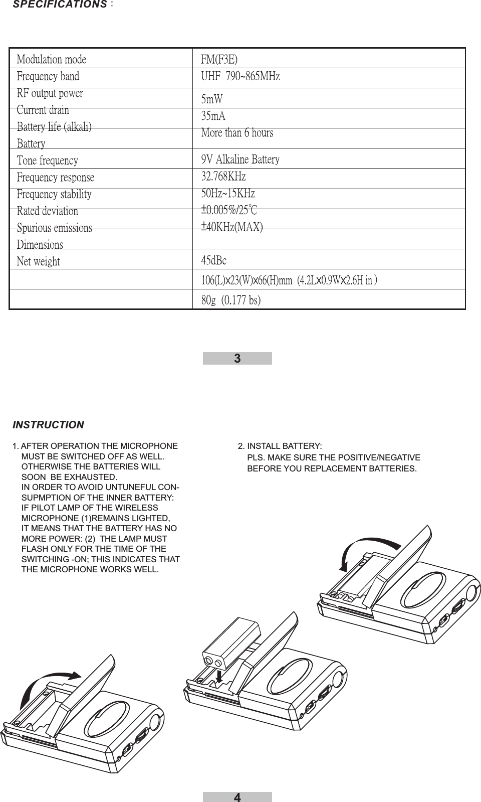 431. AFTER OPERATION THE MICROPHONEMUST BE SWITCHED OFF AS WELL.OTHERWISE THE BATTERIES WILLSOON BE EXHAUSTED.IN ORDER TO AVOID UNTUNEFUL CON-SUPMPTION OF THE INNER BATTERY:IF PILOT LAMP OF THE WIRELESSMICROPHONE (1)REMAINS LIGHTED,IT MEANS THAT THE BATTERY HAS NOMORE POWER: (2) THE LAMP MUSTFLASH ONLY FOR THE TIME OF THESWITCHING -ON; THIS INDICATES THATTHE MICROPHONE WORKS WELL.INSTRUCTION2. INSTALL BATTERY:PLS. MAKE SURE THE POSITIVE/NEGATIVEBEFORE YOU REPLACEMENT BATTERIES.SPECIFICATIONS