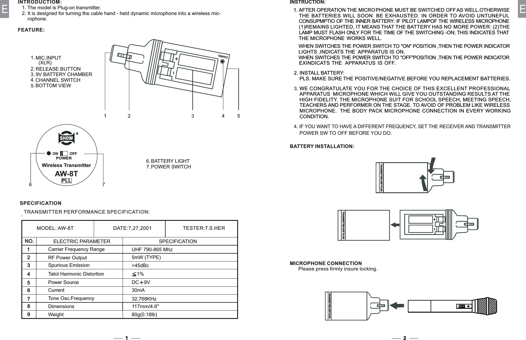 1EINTRODUCTIOM:1. The model is Plug-on transmitter.2. It is designed for turning the cable hand - held dynamic microphone into a wireless mic-rophone.FEATURE:MIC.INPUT(XLR)RELEASE BUTTON9V BATTERY CHAMBER1.2.3.BOTTOM VIEWCHANNEL SWITCH4.5.POWER SWITCHBATTERY LIGHT6.7.POWERON OFFWireless TransmitterAW-8TPLL67RCHANNEL1352 42E.DimensionsWeightCarrier Frequency RangePower SourceTone Osc.FrequencyRF Power OutputSPECIFICATIONTRANSMITTER PERFORMANCE SPECIFICATION:80g(0.18lb)117mm/4.6&quot;UHF 790-865 Mhz&gt;45dBcDC 9V30mA1%5mW (TYPE)MODEL: AW-8T DATE:7,27,2001 TESTER:T.S.HERNO.123547698Spurious EmissionTatol Harmonic DistortionCurrent32.768KHzELECTRIC PARAMETER SPECIFICATIONTRANSMITTER UHF PLUGTRANSMITTER UHF PLUGTRANSMITTER UHF PLUGTRANSMITTER UHF PLUGONBATTERY INSTALLATION:MICROPHONE CONNECTIONPlease press firmly insure locking.TRANSMITTER UHF PLUGTRANSMITTER UHF PLUGINSTRUCTION:1. AFTER OPERATION THE MICROMUST BE SWITCHED OFFPHONEOTHERWISEAS WELL.T SOON BE EXHAUTHE BAT ERIES WILL STED. IN ORDER TO AVOID UNTUNEFULIF PILOT LAMPCONSUPMPTIO OF THE INNER BATTERY: OF THE WIRELESS MICROPHONEIT MEANS(1)REMAINS LIGHTED, THAT THE BATTERY HAS NOMORE POWER: (2)THEFLASH ONLY FOR THE TIME OF THE SWITCHING -ON; THIS INDICATES THATTHE MICROPHONE WORKS WELL.2. INSTALL BATTERY:PLS. MAKE SURE THE POSITIVE/NEGATIVEBEFORE YOU REPLACEMENTBATTERIES.LAMP MUSTWE CONGRATULATE YOU FOR THE CHOICE OF THIS EXCELLENT PROFESSIONALHIGH FIDELITY. SPEECH, MEETING SPEECH,THE MICROPHONE SUIT FOR SCHOOLTEA STAGE. TO AVOID OF PROBLEM LIKE WIRELESSCHERS AND PERFORMER ON THEMICROPHONE. NECTION IN EVERY WORKINGTHE BODY PACK MICROPHONE CONCONDITION.APPARATUS MICROPHONE WHICH WILL GIVE YOU OUTSTANDING RESULTS AT THEWHEN SWITCHES THE POWER SWITCH TO &quot;ON&quot; POSITION ,THEN THE POWER INDICATORLIGHTS ,INDICATS THE APPARATUS IS ON.WHEN SWITCHES THE POWER SWITCH TO &quot;OFF&quot;POSITION ,THEN THE POWER INDICATOREXINDICATS THE APPARATUS IS OFF.3.4. IF YOU WANT TO HAVE A DIFFERENT FREQUENCY, SET THE RECEIVER AND TRANSMITTERPOWER SW TO OFF BEFORE YOU DO.