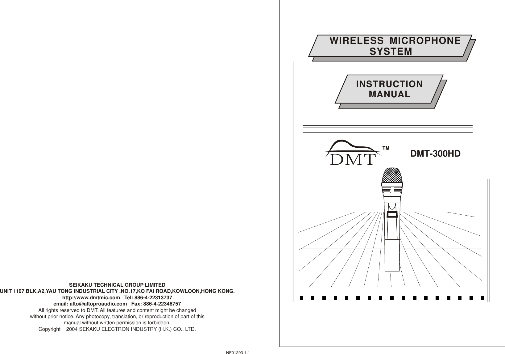 WIRELESS  MICROPHONE               SYSTEM              DMT-300HDTMTMINSTRUCTIONMANUALNF01293-1.1SEIKAKU TECHNICAL GROUP LIMITEDUNIT 1107 BLK.A2,YAU TONG INDUSTRIAL CITY .NO.17,KO FAI ROAD,KOWLOON,HONG KONG.http://www.dmtmic.com   Tel: 886-4-22313737  email: alto@altoproaudio.com   Fax: 886-4-22346757All rights reserved to DMT. All features and content might be changed without prior notice. Any photocopy, translation, or reproduction of part of this manual without written permission is forbidden. Copyright    2004 SEKAKU ELECTRON INDUSTRY (H.K.) CO., LTD.