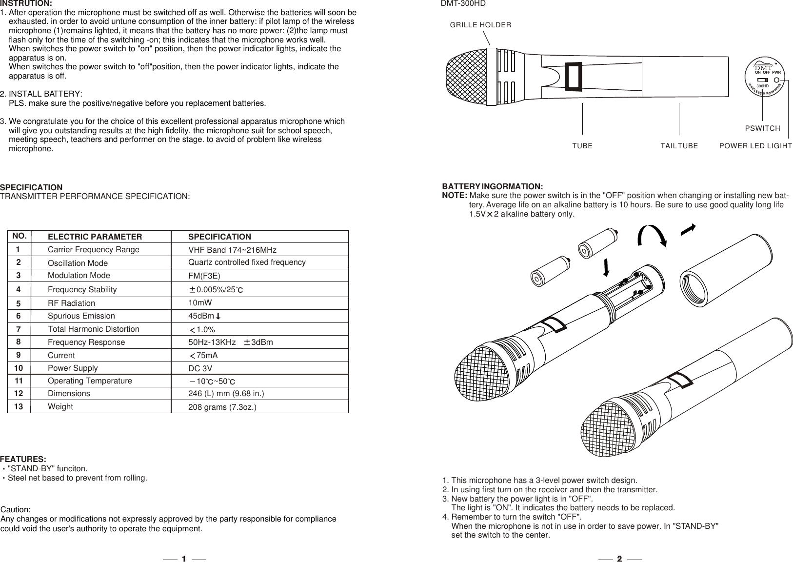 GRILLE HOLDERTAIL TUBETUBE22             DMT-300HDBATTERY INGORMATION:NOTE: Make sure the power switch is in the &quot;OFF&quot; position when changing or installing new bat-            tery. Average life on an alkaline battery is 10 hours. Be sure to use good quality long life             1.5V 2 alkaline battery only.           1. This microphone has a 3-level power switch design.2. In using first turn on the receiver and then the transmitter. 3. New battery the power light is in &quot;OFF&quot;.    The light is &quot;ON&quot;. It indicates the ba needs to be replaced.4. Remember to turn the switch &quot;OFF&quot;.    When the microphone is not in use in order to save power. In &quot;STANDset the switch to the center.ttery -BY&quot;    NO.123547698Frequency ResponseCurrentCarrier Frequency RangeRF RadiationTotal Harmonic DistortionOscillation ModeModulation ModeFrequency StabilitySpurious EmissionELECTRIC PARAMETER75mA50Hz-13KHz    3dBm VHF Band 174~216MHzFM(F3E)10mW45dBm0.005%/25Quartz controlled fixed frequency1.0%SPECIFICATIONINSTRUTION:3. 1. After operation the microphone must be switched off as well. Otherwise the batteries will soon be     exhausted. in order to avoid untune consumption of the inner battery: if pilot lamp of the wireless     microphone (1)remains lighted, it means that the battery has no more power: (2)the lamp must     flash only for the time of the switching -on; this indicates that the microphone works well.     2. INSTALL BATTERY:    PLS. make sure the positive/negative before you replacement batteries.We congratulate you for the choice of this excellent professional apparatus microphone which     will give you outstanding results at the high fidelity. the microphone suit for school speech,     meeting speech, teachers and performer on the stage. to avoid of problem like wireless    microphone.When switches the power switch to &quot;on&quot; position, then the power indicator lights, indicate the     apparatus is on.    When switches the power switch to &quot;off&quot;position, then the power indicator lights, indicate the     apparatus is off.  FEATURES:&quot;STAND-BY&quot; funciton.Steel net based to prevent from rolling.SPECIFICATIONTRANSMITTER PERFORMANCE SPECIFICATION:  10111213Power SupplyOperating TemperatureDimensionsWeightDC 3V10 ~50246 (L) mm (9.68 in.)208 grams (7.3oz.)TMTMON  OFF  PWRWEIRNEOLHEPSOS CMIR300HDPOWER LED LIGIHTPSWITCH11Caution:Any changes or modifications not expressly approved by the party responsible for compliancecould void the user&apos;s authority to operate the equipment.