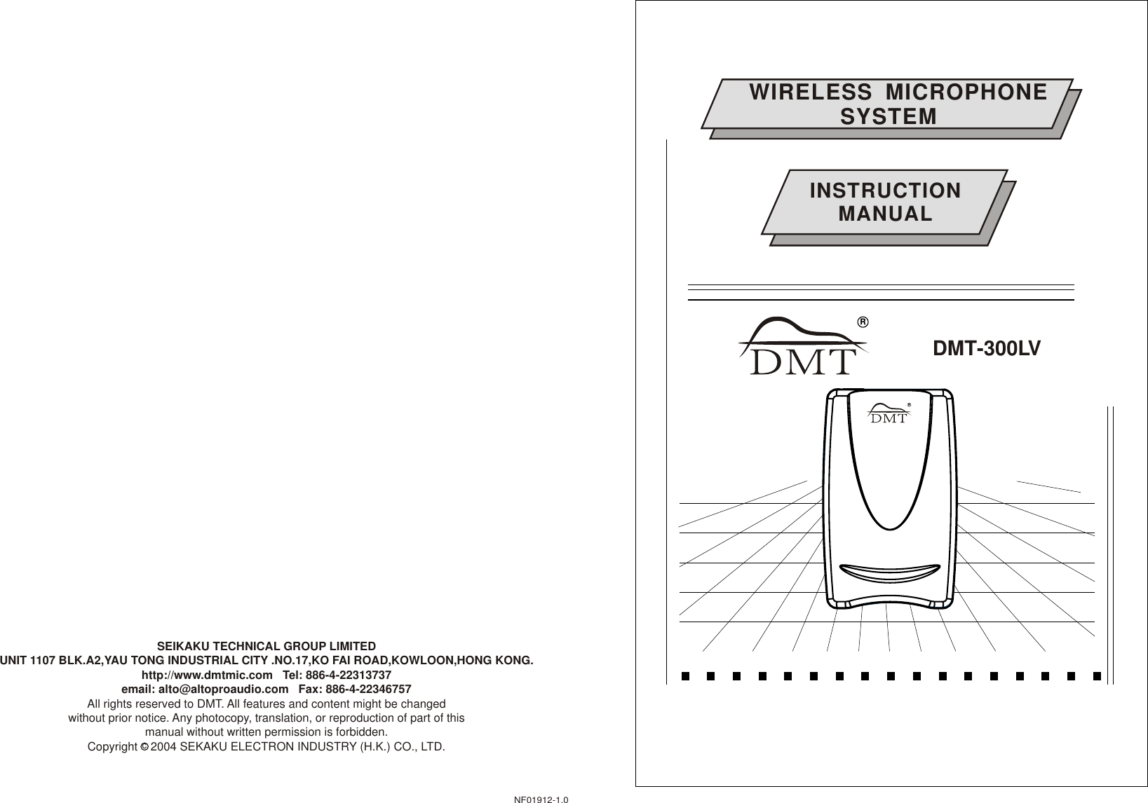 WIRELESS  MICROPHONE               SYSTEM              DMT-300LVINSTRUCTIONMANUALNF01912-1.0SEIKAKU TECHNICAL GROUP LIMITEDUNIT 1107 BLK.A2,YAU TONG INDUSTRIAL CITY .NO.17,KO FAI ROAD,KOWLOON,HONG KONG.http://www.dmtmic.com   Tel: 886-4-22313737  email: alto@altoproaudio.com   Fax: 886-4-22346757All rights reserved to DMT. All features and content might be changed without prior notice. Any photocopy, translation, or reproduction of part of this manual without written permission is forbidden. Copyright    2004 SEKAKU ELECTRON INDUSTRY (H.K.) CO., LTD.cRRRR