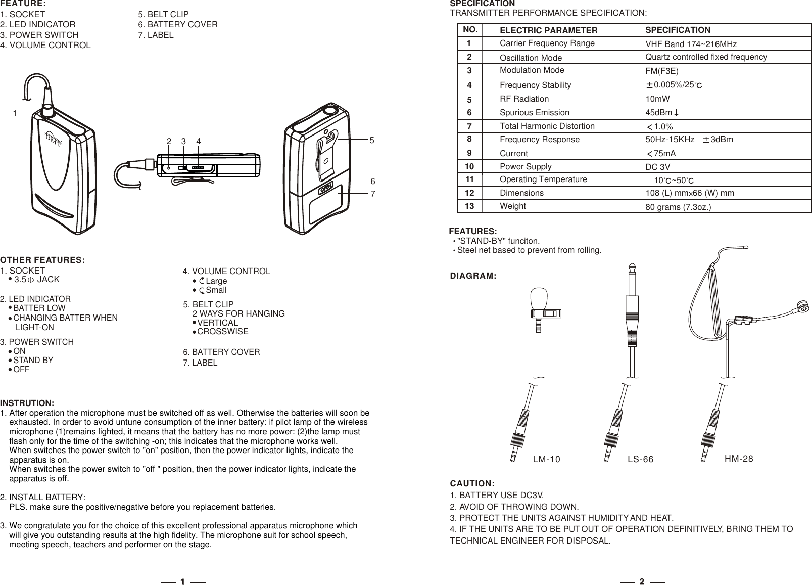 22NO.123547698Frequency ResponseCurrentCarrier Frequency RangeRF RadiationTotal Harmonic DistortionOscillation ModeModulation ModeFrequency StabilitySpurious EmissionELECTRIC PARAMETER75mA50Hz-15KHz    3dBm VHF Band 174~216MHzFM(F3E)10mW45dBm0.005%/25Quartz controlled fixed frequency1.0%SPECIFICATIONINSTRUTION:3. 1. After operation the microphone must be switched off as well. Otherwise the batteries will soon be     exhausted. In order to avoid untune consumption of the inner battery: if pilot lamp of the wireless     microphone (1)remains lighted, it means that the battery has no more power: (2)the lamp must     flash only for the time of the switching -on; this indicates that the microphone works well.     2. INSTALL BATTERY:    PLS. make sure the positive/negative before you replacement batteries.We congratulate you for the choice of this excellent professional apparatus microphone which     will give you outstanding results at the high fidelity. The microphone suit for school speech,     meeting speech, teachers and performer on the stage.When switches the power switch to &quot;on&quot; position, then the power indicator lights, indicate the     apparatus is on.    When switches the power switch to &quot;off &quot; position, then the power indicator lights, indicate the     apparatus is off.  FEATURES:&quot;STAND-BY&quot; funciton.Steel net based to prevent from rolling.SPECIFICATIONTRANSMITTER PERFORMANCE SPECIFICATION:  10111213Power SupplyOperating TemperatureDimensionsWeightDC 3V10 ~50108 (L) mm 66 (W) mm80 grams (7.3oz.)1. SOCKET2. LED INDICATOR3. POWER SWITCH4. VOLUME CONTROL5. BELT CLIP6. BATTERY COVER7. LABEL4327567. LABEL4. VOLUME CONTROL          Large          Small2. LED INDICATOR      BATTER LOW      CHANGING BATTER WHEN       LIGHT-ON5. BELT CLIP    2 WAYS FOR HANGING      VERTICAL      CROSSWISE6. BATTERY COVEROTHER FEATURES:1. SOCKET      3.5  JACK    3. POWER SWITCH      ON      STAND BY      OFFFEATURE:1DIAGRAM:LS-66LM-10 HM-281. BATTERY USE DC3V.2. AVOID OF THROWING DOWN.3. PROTECT THE UNITS AGAINST HUMIDITY AND HEAT.4. IF THE UNITS ARE TO BE PUT OUT OF OPERATION DEFINITIVELY, BRING THEM TO TECHNICAL ENGINEER FOR DISPOSAL.CAUTION:11RR6. LABEL6. LABEL1. SOCKET      3.5  JACK    1. SOCKET      3.5  JACK    2. VOLUME CONTROL          Large          Small2. VOLUME CONTROL          Large          Small3. POWER SWITCH      ON      STAND BY      OFF3. POWER SWITCH      ON      STAND BY      OFF4. LED INDICATOR      BATTER LOW      CHANGING BATTER WHEN        LIGHT-ON4. LED INDICATOR      BATTER LOW      CHANGING BATTER WHEN        LIGHT-ON7. BELT CLIP    2 WAYS FOR HANGING      VERTICAL      CROSSWISE7. BELT CLIP    2 WAYS FOR HANGING      VERTICAL      CROSSWISE5. BATTERY COVER5. BATTERY COVER