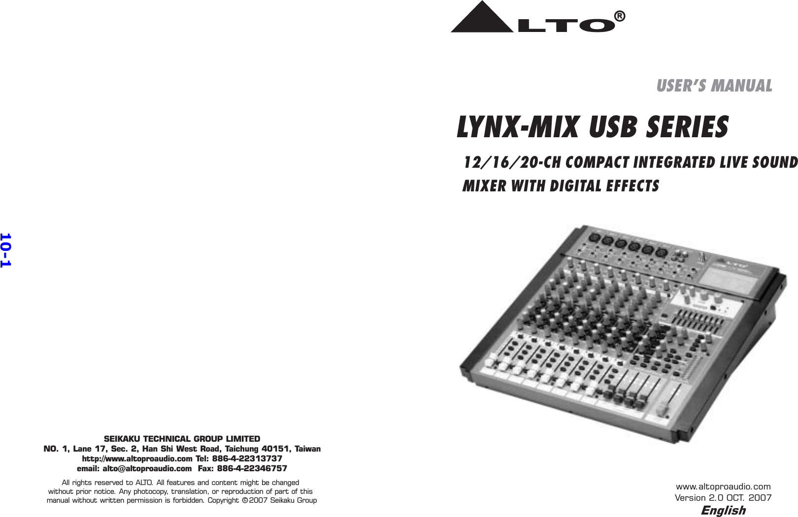 LYNX-MIX USB SERIES12/16/20-CH COMPACT INTEGRATED LIVE SOUNDMIXER WITH DIGITAL EFFECTSUSER&apos;S MANUALwww.altoproaudio.comVersion 2.0 OCT. 2007LTOREnglishcAll rights reserved to ALTO. All features and content might be changedwithout prior notice. Any photocopy, translation, or reproduction of part of thismanual without written permission is forbidden. Copyright 2007 Seikaku GroupSEIKAKU TECHNICAL GROUP LIMITEDNO. 1, Lane 17, Sec. 2, Han Shi West Road, Taichung 40151, Taiwanhttp://www.altoproaudio.com Tel: 886-4-22313737email: alto@altoproaudio.com Fax: 886-4-2234675710-1