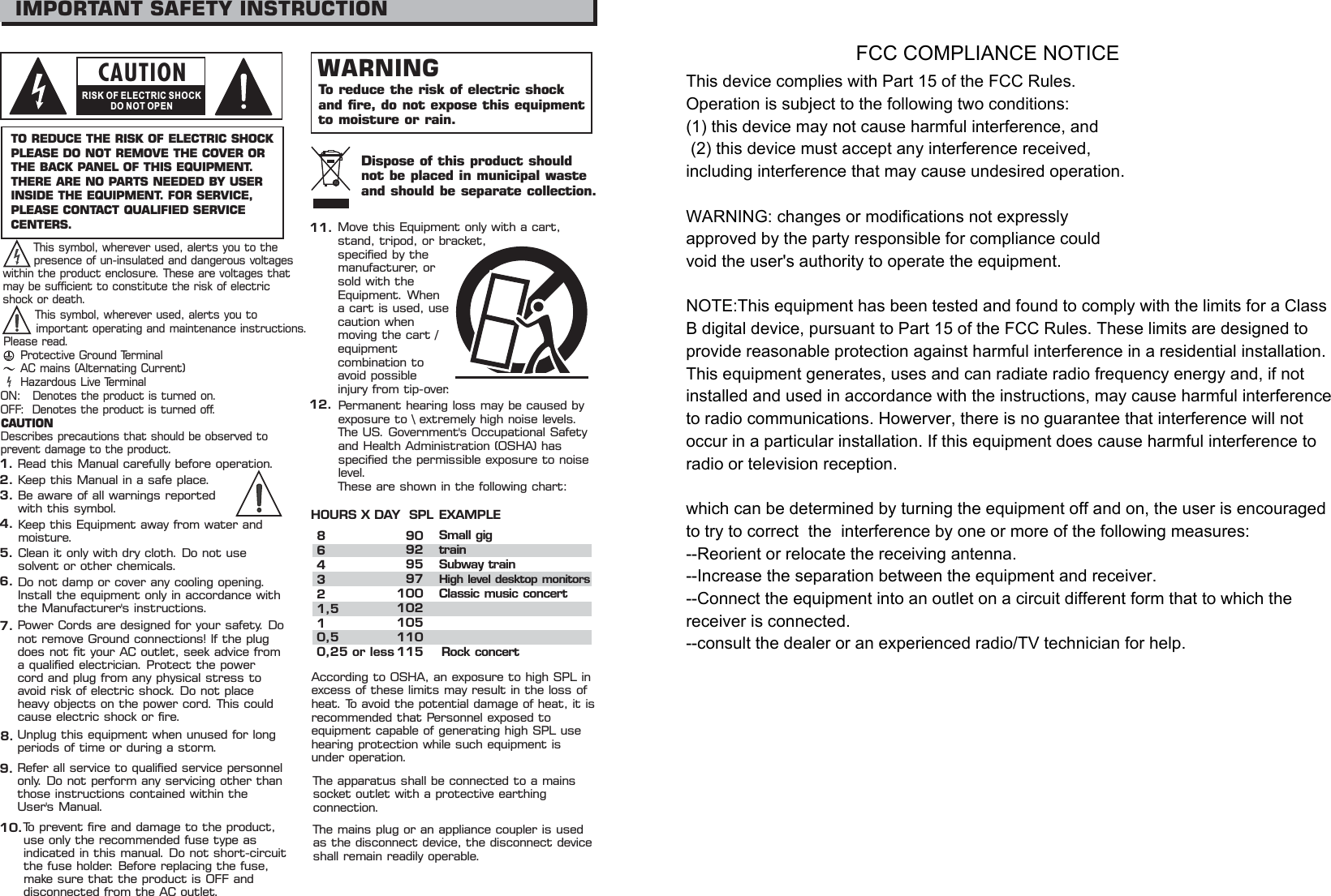 IMPORTANT SAFETY INSTRUCTIONCAUTIONRISK OF ELECTRIC SHOCKDO NOT OPENTO REDUCE THE RISK OF ELECTRIC SHOCKPLEASE DO NOT REMOVE THE COVER ORTHE BACK PANEL OF THIS EQUIPMENT.THERE ARE NO PARTS NEEDED BY USERINSIDE THE EQUIPMENT. FOR SERVICE,PLEASE CONTACT QUALIFIED SERVICECENTERS.WARNINGTo reduce the risk of electric shockand fire, do not expose this equipmentto moisture or rain.1.2.3.4.5.6.7.8.9.10.Dispose of this product shouldnotbeplacedinmunicipalwasteand should be separate collection.11.12.MovethisEquipmentonlywithacart,stand, tripod, or bracket,specified by themanufacturer, orsold with theEquipment. Whena cart is used, usecaution whenmoving the cart /equipmentcombination toavoid possibleinjury from tip-over.Permanent hearing loss may be caused byexposure to \ extremely high noise levels.The US. Government&apos;s Occupational Safetyand Health Administration (OSHA) hasspecified the permissible exposure to noiselevel.These are shown in the following chart:HOURS X DAY SPL EXAMPLEAccording to OSHA, an exposure to high SPL inexcess of these limits may result in the loss ofheat. To avoid the potential damage of heat, it isrecommended that Personnel exposed toequipment capable of generating high SPL usehearing protection while such equipment isunder operation.864321,510,50,25 or less90929597100102105110115Small gigtrainSubway trainHigh level desktop monitorsClassic music concertRock concertThis symbol, wherever used, alerts you to thepresence of un-insulated and dangerous voltageswithin the product enclosure. These are voltages thatmay be sufficient to constitute the risk of electricshock or death.This symbol, wherever used, alerts you toimportant operating and maintenance instructions.Please read.Protective Ground TerminalAC mains (Alternating Current)Hazardous Live TerminalON: Denotes the product is turned on.OFF: Denotes the product is turned off.The apparatus shall be connected to a mainssocket outlet with a protective earthingconnection.The mains plug or an appliance coupler is usedas the disconnect device, the disconnect deviceshall remain readily operable.CAUTIONDescribes precautions that should be observed toprevent damage to the product.Read this Manual carefully before operation.Keep this Manual in a safe place.Be aware of all warnings reportedwith this symbol.Keep this Equipment away from water andmoisture.Clean it only with dry cloth. Do not usesolvent or other chemicals.Do not damp or cover any cooling opening.Install the equipment only in accordance withthe Manufacturer&apos;s instructions.Power Cords are designed for your safety. Donot remove Ground connections! If the plugdoes not fit your AC outlet, seek advice froma qualified electrician. Protect the powercord and plug from any physical stress toavoid risk of electric shock. Do not placeheavy objects on the power cord. This couldcause electric shock or fire.Unplug this equipment when unused for longperiods of time or during a storm.Refer all service to qualified service personnelonly. Do not perform any servicing other thanthose instructions contained within theUser&apos;s Manual.To prevent fire and damage to the product,use only the recommended fuse type asindicated in this manual. Do not short-circuitthe fuse holder. Before replacing the fuse,make sure that the product is OFF anddisconnected from the AC outlet.FCC COMPLIANCE NOTICEThis device complies with Part 15 of the FCC Rules. Operation is subject to the following two conditions: (1) this device may not cause harmful interference, and  (2) this device must accept any interference received, including interference that may cause undesired operation.WARNING: changes or modifications not expressly approved by the party responsible for compliance could void the user&apos;s authority to operate the equipment.NOTE:This equipment has been tested and found to comply with the limits for a Class B digital device, pursuant to Part 15 of the FCC Rules. These limits are designed to provide reasonable protection against harmful interference in a residential installation. This equipment generates, uses and can radiate radio frequency energy and, if not installed and used in accordance with the instructions, may cause harmful interference to radio communications. Howerver, there is no guarantee that interference will not occur in a particular installation. If this equipment does cause harmful interference to radio or television reception.which can be determined by turning the equipment off and on, the user is encouraged to try to correct  the  interference by one or more of the following measures:--Reorient or relocate the receiving antenna.--Increase the separation between the equipment and receiver.--Connect the equipment into an outlet on a circuit different form that to which the receiver is connected.--consult the dealer or an experienced radio/TV technician for help.