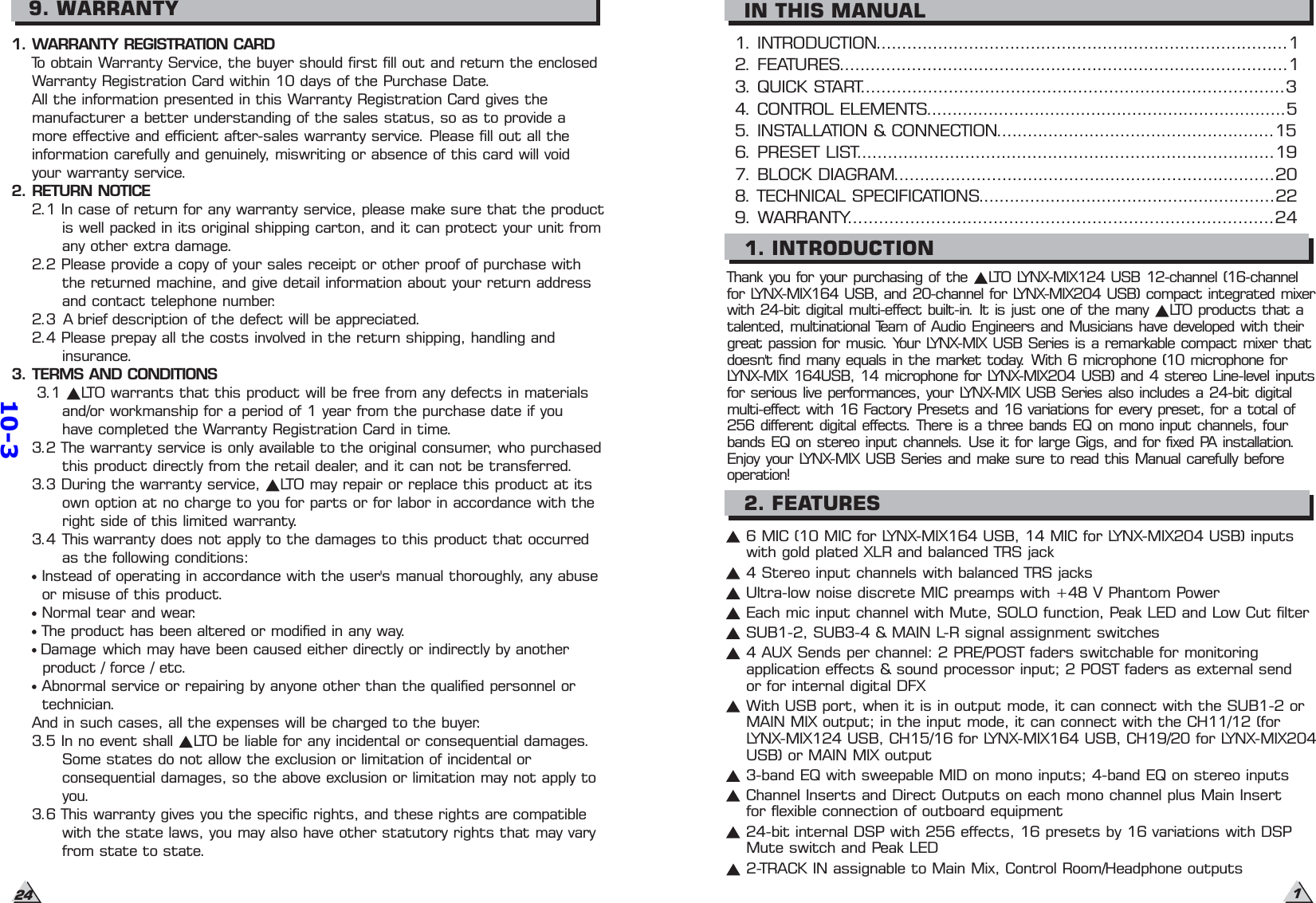 249. WARRANTY1. WARRANTY REGISTRATION CARDTo obtain Warranty Service, the buyer should first fill out and return the enclosedWarranty Registration Card within 10 days of the Purchase Date.All the information presented in this Warranty Registration Card gives themanufacturer a better understanding of the sales status, so as to provide amore effective and efficient after-sales warranty service. Please fill out all theinformation carefully and genuinely, miswriting or absence of this card will voidyour warranty service.2. RETURN NOTICE2.1 In case of return for any warranty service, please make sure that the productis well packed in its original shipping carton, and it can protect your unit fromany other extra damage.2.2 Please provide a copy of your sales receipt or other proof of purchase withthe returned machine, and give detail information about your return addressand contact telephone number.2.3 A brief description of the defect will be appreciated.2.4 Please prepay all the costs involved in the return shipping, handling andinsurance.3. TERMS AND CONDITIONS3.1 LTO warrants that this product will be free from any defects in materialsand/or workmanship for a period of 1 year from the purchase date if youhave completed the Warranty Registration Card in time.3.2 The warranty service is only available to the original consumer, who purchasedthis product directly from the retail dealer, and it can not be transferred.3.3 During the warranty service, LTO may repair or replace this product at itsown option at no charge to you for parts or for labor in accordance with theright side of this limited warranty.3.4 This warranty does not apply to the damages to this product that occurredas the following conditions:Instead of operating in accordance with the user&apos;s manual thoroughly, any abuseor misuse of this product.Normal tear and wear.The product has been altered or modified in any way.Damage which may have been caused either directly or indirectly by anotherproduct / force / etc.Abnormal service or repairing by anyone other than the qualified personnel ortechnician.And in such cases, all the expenses will be charged to the buyer.3.5 In no event shall LTO be liable for any incidental or consequential damages.Some states do not allow the exclusion or limitation of incidental orconsequential damages, so the above exclusion or limitation may not apply toyou.3.6 This warranty gives you the specific rights, and these rights are compatiblewith the state laws, you may also have other statutory rights that may varyfrom state to state.1. INTRODUCTION................................................................................12. FEATURES.......................................................................................14. CONTROL ELEMENTS......................................................................55. INSTALLATION &amp; CONNECTION......................................................151. INTRODUCTION2. FEATURES17. BLOCK DIAGRAM..........................................................................208. TECHNICAL SPECIFICATIONS..........................................................229. WARRANTY..................................................................................243. QUICK START..................................................................................36. PRESET LIST.................................................................................19IN THIS MANUALThank you for your purchasing of the LTO LYNX-MIX124 USB 12-channel (16-channelfor LYNX-MIX164 USB, and 20-channel for LYNX-MIX204 USB) compact integrated mixerwith 24-bit digital multi-effect built-in. It is just one of the many LTO products that atalented, multinational Team of Audio Engineers and Musicians have developed with theirgreat passion for music. Your LYNX-MIX USB Series is a remarkable compact mixer thatdoesn&apos;t find many equals in the market today. With 6 microphone (10 microphone forLYNX-MIX 164USB, 14 microphone for LYNX-MIX204 USB) and 4 stereo Line-level inputsfor serious live performances, your LYNX-MIX USB Series also includes a 24-bit digitalmulti-effect with 16 Factory Presets and 16 variations for every preset, for a total of256 different digital effects. There is a three bands EQ on mono input channels, fourbands EQ on stereo input channels. Use it for large Gigs, and for fixed PA installation.Enjoy your LYNX-MIX USB Series and make sure to read this Manual carefully beforeoperation!6 MIC (10 MIC for LYNX-MIX164 USB, 14 MIC for LYNX-MIX204 USB) inputswith gold plated XLR and balanced TRS jack4 Stereo input channels with balanced TRS jacksUltra-low noise discrete MIC preamps with +48 V Phantom PowerEach mic input channel with Mute, SOLO function, Peak LED and Low Cut filterSUB1-2, SUB3-4 &amp; MAIN L-R signal assignment switches4 AUX Sends per channel: 2 PRE/POST faders switchable for monitoringapplication effects &amp; sound processor input; 2 POST faders as external sendor for internal digital DFXChannel Inserts and Direct Outputs on each mono channel plus Main Insertfor flexible connection of outboard equipment3-band EQ with sweepable MID on mono inputs; 4-band EQ on stereo inputs24-bit internal DSP with 256 effects, 16 presets by 16 variations with DSPMute switch and Peak LED2-TRACK IN assignable to Main Mix, Control Room/Headphone outputsWith USB port, when it is in output mode, it can connect with the SUB1-2 orMAIN MIX output; in the input mode, it can connect with the CH11/12 (forLYNX-MIX124 USB, CH15/16 for LYNX-MIX164 USB, CH19/20 for LYNX-MIX204USB) or MAIN MIX output10-3