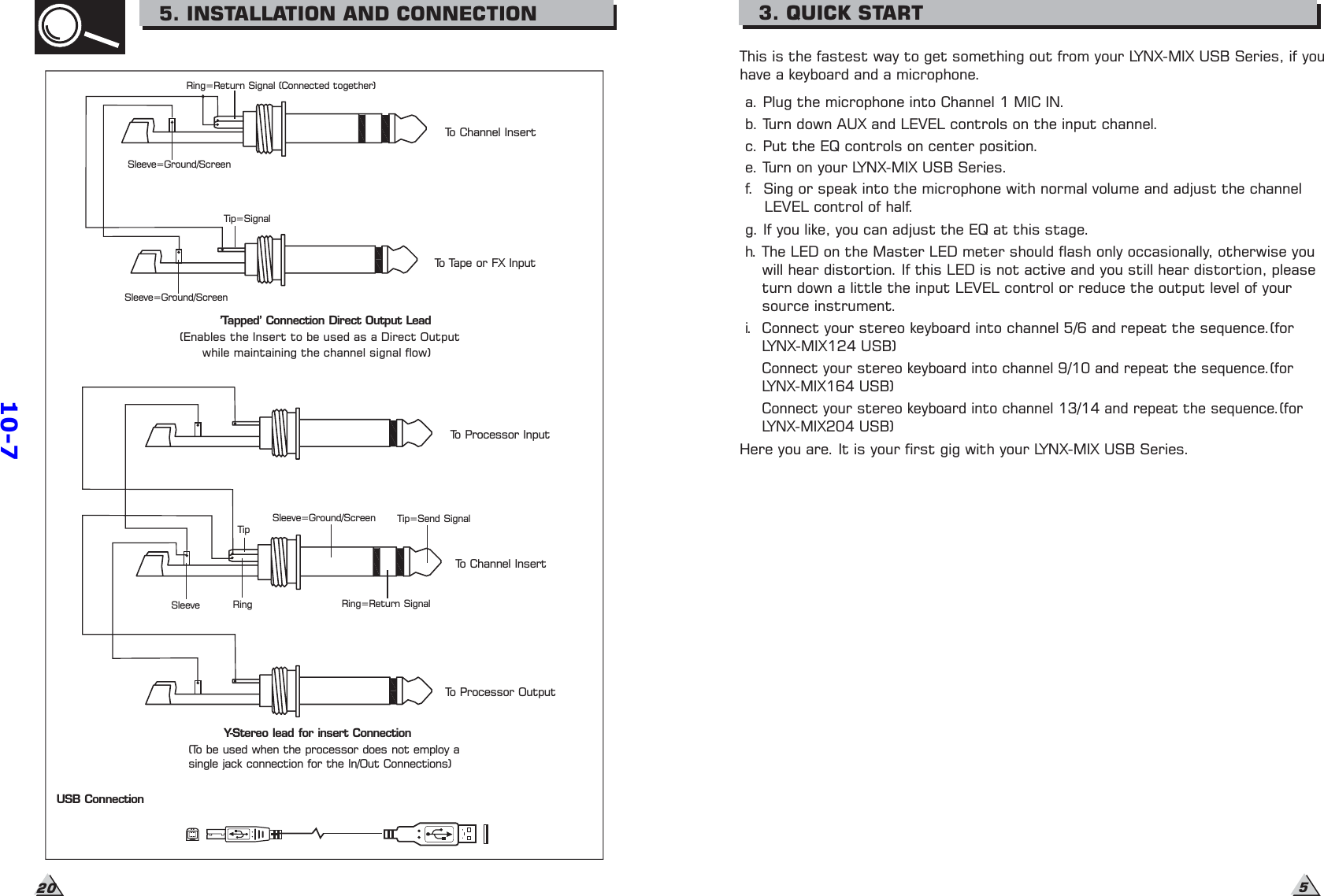 This is the fastest way to get something out from your LYNX-MIX USB Series, if youhave a keyboard and a microphone.a. Plug the microphone into Channel 1 MIC IN.b. Turn down AUX and LEVEL controls on the input channel.c. Put the EQ controls on center position.e. Turn on your LYNX-MIX USB Series.g. If you like, you can adjust the EQ at this stage.h. The LED on the Master LED meter should flash only occasionally, otherwise youwill hear distortion. If this LED is not active and you still hear distortion, pleaseturn down a little the input LEVEL control or reduce the output level of yoursource instrument.i. Connect your stereo keyboard into channel 5/6 and repeat the sequence.(forLYNX-MIX124 USB)Connect your stereo keyboard into channel 9/10 and repeat the sequence.(forLYNX-MIX164 USB)Here you are. It is your first gig with your LYNX-MIX USB Series.f. Sing or speak into the microphone with normal volume and adjust the channelLEVEL control of half.3. QUICK STARTConnect your stereo keyboard into channel 13/14 and repeat the sequence.(forLYNX-MIX204 USB)5Sleeve=Ground/ScreenTip=SignalSleeve=Ground/ScreenRing=Return Signal (Connected together)To Channel InsertTo Tape or FX Input&apos;Tapped&apos; Connection Direct Output Lead(Enables the Insert to be used as a Direct Outputwhile maintaining the channel signal flow)SleeveSleeve=Ground/ScreenRing=Return SignalTip=Send SignalTo Channel InsertTo Processor InputTo Processor OutputRingTipY-Stereo lead for insert Connection(To be used when the processor does not employ asingle jack connection for the In/Out Connections)USB Connection205. INSTALLATION AND CONNECTION10-7