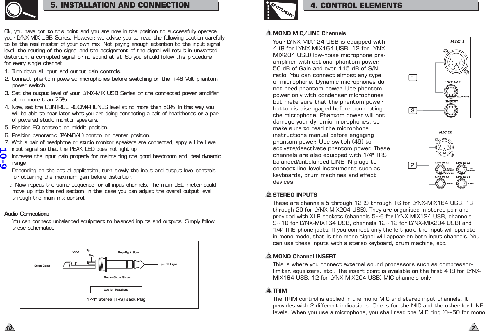 7SPOTLIGHT4. CONTROL ELEMENTS1 MONO MIC/LINE ChannelsYour LYNX-MIX124 USB is equipped with4 (8 for LYNX-MIX164 USB, 12 for LYNX-MIX204 USB) low-noise microphone pre-amplifier with optional phantom power,50 dB of Gain and over 115 dB of S/Nratio. You can connect almost any typeof microphone. Dynamic microphones donot need phantom power. Use phantompower only with condenser microphonesbut make sure that the phantom powerbutton is disengaged before connectingthe microphone. Phantom power will notdamage your dynamic microphones, somake sure to read the microphoneinstructions manual before engagingphantom power. Use switch (49) toactivate/deactivate phantom power. Thesechannels are also equipped with 1/4&quot; TRSbalanced/unbalanced LINE-IN plugs toconnect line-level instruments such askeyboards, drum machines and effectdevices.1These are channels 5 through 12 (9 through 16 for LYNX-MIX164 USB, 13through 20 for LYNX-MIX204 USB). They are organised in stereo pair andprovided with XLR sockets (channels 5~6 for LYNX-MIX124 USB, channels9~10 for LYNX-MIX164 USB, channels 12~13 for LYNX-MIX204 USB) and1/4&quot; TRS phone jacks. If you connect only the left jack, the input will operatein mono mode, that is the mono signal will appear on both input channels. Youcan use these inputs with a stereo keyboard, drum machine, etc.2 STEREO INPUTS23This is where you connect external sound processors such as compressor-limiter, equalizers, etc.. The insert point is available on the first 4 (8 for LYNX-MIX164 USB, 12 for LYNX-MIX204 USB) MIC channels only.3 MONO Channel INSERT4 TRIM18Ok, you have got to this point and you are now in the position to successfully operateyour LYNX-MIX USB Series. However, we advise you to read the following section carefullyto be the real master of your own mix. Not paying enough attention to the input signallevel, the routing of the signal and the assignment of the signal will result in unwanteddistortion, a corrupted signal or no sound at all. So you should follow this procedurefor every single channel:1. Turn down all Input and output gain controls.2. Connect phantom powered microphones before switching on the +48 Volt phantompower switch.3. Set the output level of your LYNX-MIX USB Series or the connected power amplifierat no more than 75%.5. Position EQ controls on middle position.6. Position panoramic (PAN/BAL) control on center position.8. Increase the input gain properly for maintaining the good headroom and ideal dynamicrange.9. Depending on the actual application, turn slowly the input and output level controlsfor obtaining the maximum gain before distortion.10. Now repeat the same sequence for all input channels. The main LED meter couldmove up into the red section. In this case you can adjust the overall output levelthrough the main mix control.You can connect unbalanced equipment to balanced inputs and outputs. Simply followthese schematics.Audio Connections5. INSTALLATION AND CONNECTION4. Now, set the CONTROL ROOM/PHONES level at no more than 50%. In this way youwill be able to hear later what you are doing connecting a pair of headphones or a pairof powered studio monitor speakers.7. With a pair of headphone or studio monitor speakers are connected, apply a Line Levelinput signal so that the PEAK LED does not light up.Strain ClampSleeve TipRingSleeve=Ground/ScreenRing=Right SignalTip=Left SignalUse for Headphone1/4&quot; Stereo (TRS) Jack PlugThe TRIM control is applied in the mono MIC and stereo input channels. Itprovides with 2 different indications: One is for the MIC and the other for LINElevels. When you use a microphone, you shall read the MIC ring (0~50 for mono10-9
