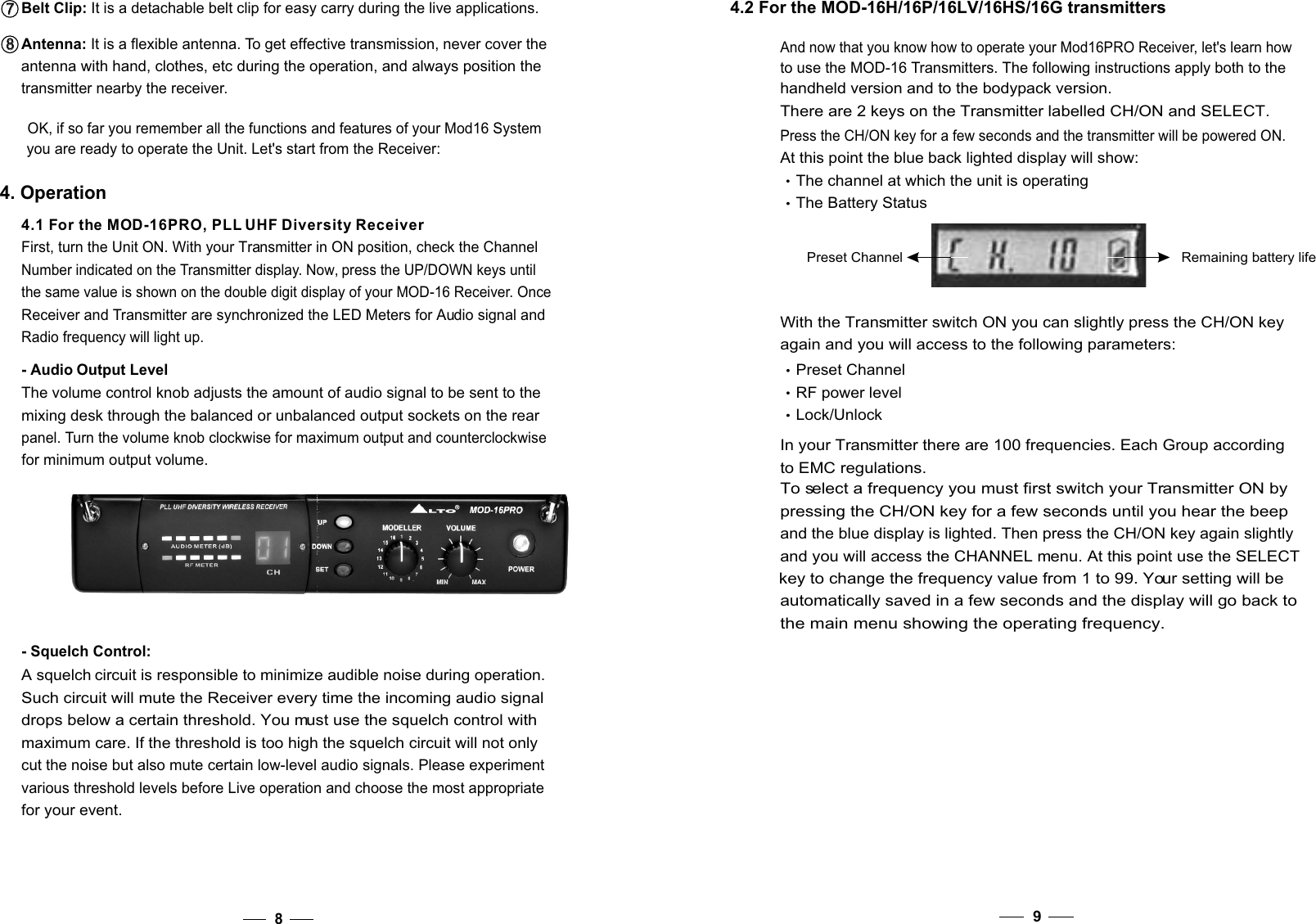 8OK, if so far you remember all the functions and features of your Mod16 System you are ready to operate the Unit. Let&apos;s start from the Receiver:4. OperationFirst, turn the Unit ON. With your Transmitter in ON position, check the Channel Number indicated on the Transmitter display. Now, press the UP/DOWN keys untilthe same value is shown on the double digit display of your MOD-16 Receiver. OnceReceiver and Transmitter are synchronized the LED Meters for Audio signal and Radio frequency will light up.- Audio Output LevelThe volume control knob adjusts the amount of audio signal to be sent to themixing desk through the balanced or unbalanced output sockets on the rear panel. Turn the volume knob clockwise for maximum output and counterclockwise for minimum output volume.- Squelch Control:A squelch circuit is responsible to minimize audible noise during operation.Such circuit will mute the Receiver every time the incoming audio signal drops below a certain threshold. You must use the squelch control with maximum care. If the threshold is too high the squelch circuit will not only cut the noise but also mute certain low-level audio signals. Please experiment various threshold levels before Live operation and choose the most appropriatefor your event.Antenna: It is a flexible antenna. To get effective transmission, never cover the antenna with hand, clothes, etc during the operation, and always position the transmitter nearby the receiver.8   8   Belt Clip: It is a detachable belt clip for easy carry during the live applications. 7   7   4.1 For the MOD-16PRO, PLL UHF Diversity Receiver94.2 For the MOD-16H/16P/16LV/16HS/16G transmittersPreset Channel Remaining battery lifePress the CH/ON key for a few seconds and the transmitter will be powered ON. At this point the blue back lighted display will show:The channel at which the unit is operating    The Battery StatusWith the Transmitter switch ON you can slightly press the CH/ON key again and you will access to the following parameters:Preset Channel  RF power level   Lock/UnlockAnd now that you know how to operate your Mod16PRO Receiver, let&apos;s learn how to use the MOD-16 Transmitters. The following instructions apply both to the handheld version and to the bodypack version.There are 2 keys on the Transmitter labelled CH/ON and SELECT.In your Transmitter there are 100 frequencies. Each Group accordingto EMC regulations. To select a frequency you must first switch your Transmitter ON by pressing the CH/ON key for a few seconds until you hear the beep and the blue display is lighted. Then press the CH/ON key again slightly and you will access the CHANNEL menu. At this point use the SELECT key to change the frequency value from 1 to 99. Your setting will be automatically saved in a few seconds and the display will go back to the main menu showing the operating frequency.