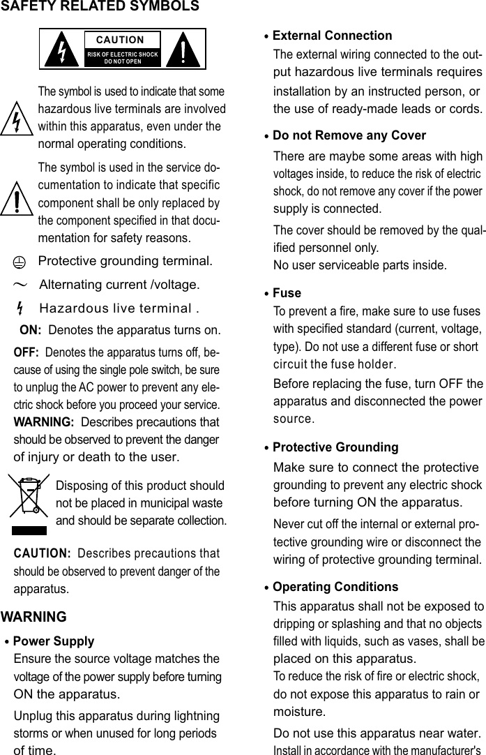 SAFETY RELATED SYMBOLS CAUTIONRISK OF ELECTRIC SHOCKDO NOT OPENThe symbol is used to indicate that some hazardous live terminals are involved within this apparatus, even under the normal operating conditions.The symbol is used in the service do-cumentation to indicate that specific component shall be only replaced by the component specified in that docu-mentation for safety reasons.Protective grounding terminal.Alternating current /voltage.ON:  Denotes the apparatus turns on.OFF:  Denotes the apparatus turns off, be-cause of using the single pole switch, be sure to unplug the AC power to prevent any ele-ctric shock before you proceed your service.WARNING:  Describes precautions that should be observed to prevent the danger of injury or death to the user.CAUTION:  Describes precautions that should be observed to prevent danger of the apparatus.WARNINGPower Supply Ensure the source voltage matches the voltage of the power supply before turning ON the apparatus.Unplug this apparatus during lightning storms or when unused for long periods of time.External Connection The external wiring connected to the out-put hazardous live terminals requires installation by an instructed person, or the use of ready-made leads or cords.Do not Remove any Cover There are maybe some areas with high voltages inside, to reduce the risk of electric shock, do not remove any cover if the power supply is connected. The cover should be removed by the qual-ified personnel only. No user serviceable parts inside.Fuse To prevent a fire, make sure to use fuses with specified standard (current, voltage, type). Do not use a different fuse or shortcircuit the fuse holder. Before replacing the fuse, turn OFF the apparatus and disconnected the power source.Protective Grounding Make sure to connect the protective grounding to prevent any electric shock before turning ON the apparatus. Never cut off the internal or external pro-tective grounding wire or disconnect the wiring of protective grounding terminal. Operating ConditionsThis apparatus shall not be exposed to dripping or splashing and that no objects filled with liquids, such as vases, shall be placed on this apparatus.To reduce the risk of fire or electric shock, do not expose this apparatus to rain or moisture. Do not use this apparatus near water.Install in accordance with the manufacturer&apos;s Hazardous live terminal .Disposing of this product should not be placed in municipal waste and should be separate collection.