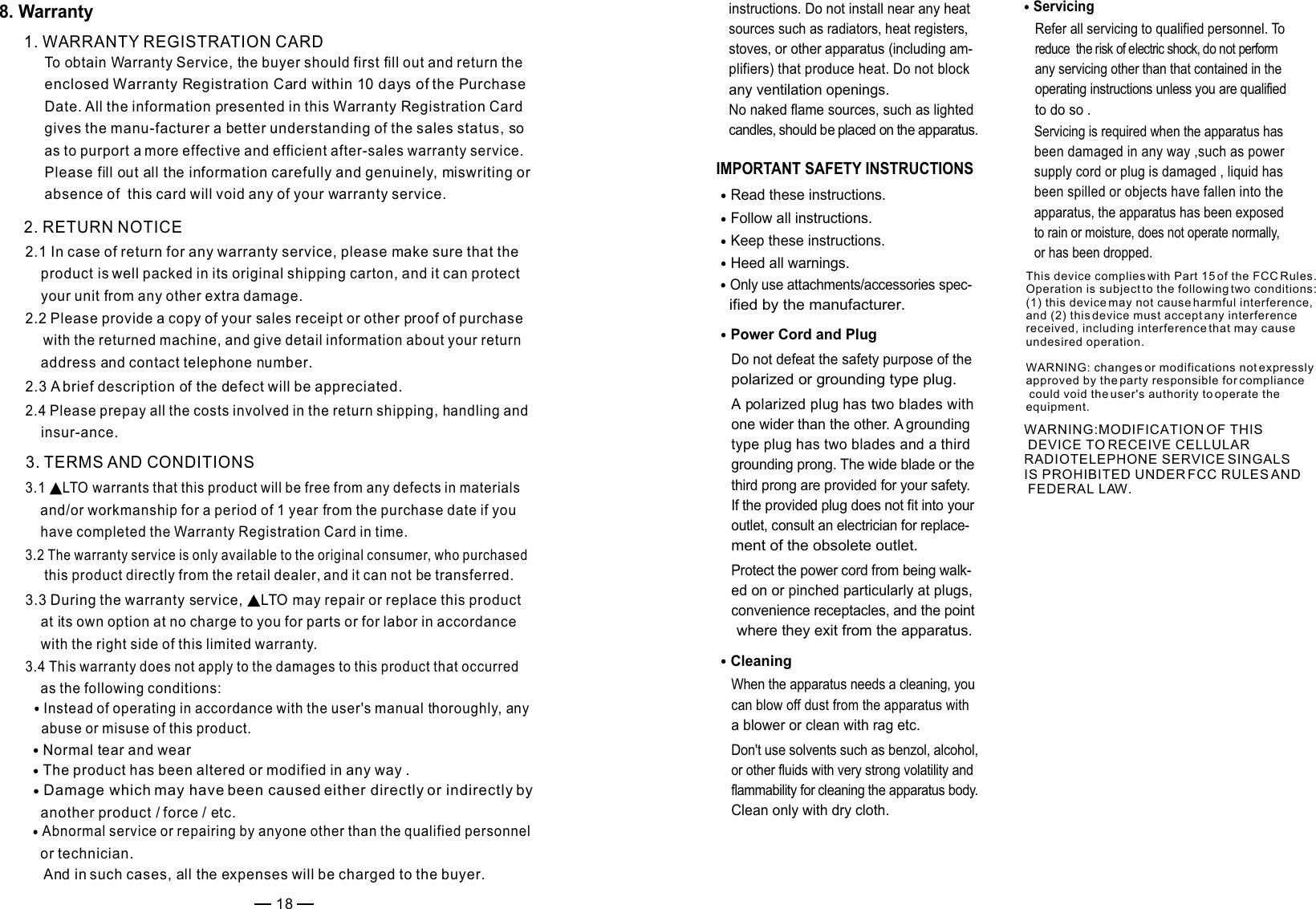 IMPORTANT SAFETY INSTRUCTIONS Read these instructions.Keep these instructions.Heed all warnings.Only use attachments/accessories spec-   ified by the manufacturer.Power Cord and PlugDo not defeat the safety purpose of the polarized or grounding type plug. A polarized plug has two blades with one wider than the other. A grounding type plug has two blades and a third grounding prong. The wide blade or the third prong are provided for your safety. If the provided plug does not fit into your outlet, consult an electrician for replace-ment of the obsolete outlet.Protect the power cord from being walk-ed on or pinched particularly at plugs, convenience receptacles, and the point where they exit from the apparatus.Cleaning When the apparatus needs a cleaning, you can blow off dust from the apparatus with a blower or clean with rag etc. Don&apos;t use solvents such as benzol, alcohol, or other fluids with very strong volatility and flammability for cleaning the apparatus body. Clean only with dry cloth.ServicingRefer all servicing to qualified personnel. To reduce  the risk of electric shock, do not perform any servicing other than that contained in the operating instructions unless you are qualified to do so .Servicing is required when the apparatus has been damaged in any way ,such as power supply cord or plug is damaged , liquid has been spilled or objects have fallen into the apparatus, the apparatus has been exposed to rain or moisture, does not operate normally, or has been dropped.Follow all instructions.instructions. Do not install near any heat sources such as radiators, heat registers, stoves, or other apparatus (including am-plifiers) that produce heat. Do not block any ventilation openings. No naked flame sources, such as lighted candles, should be placed on the apparatus. 1. WARRANTY REGISTRATION CARDTo obtain Warranty Service, the buyer should first fill out and return the enclosed Warranty Registration Card within 10 days of the Purchase Date. All the information presented in this Warranty Registration Card gives the manu-facturer a better understanding of the sales status, so as to purport a more effective and efficient after-sales warranty service.Please fill out all the information carefully and genuinely, miswriting or absence of  this card will void any of your warranty service. 2. RETURN NOTICE2.1 In case of return for any warranty service, please make sure that the     product is well packed in its original shipping carton, and it can protect     your unit from any other extra damage.2.2 Please provide a copy of your sales receipt or other proof of purchase    with the returned machine, and give detail information about your return    address and contact telephone number. 2.3 A brief description of the defect will be appreciated. 3. TERMS AND CONDITIONS3.1   warrants that this product will be free from any defects in materials LTO    and/or workmanship for a period of 1 year from the purchase date if you     have completed the Warranty Registration Card in time. 3.3 During the warranty service,   may repair or replace this product LTO    at its own option at no charge to you for parts or for labor in accordance     with the right side of this limited warranty.3.4 This warranty does not apply to the damages to this product that occurred     as the following conditions: Instead of operating in accordance with the user&apos;s manual thoroughly, any    abuse or misuse of this product.Normal tear and wearThe product has been altered or modified in any way .Damage which may have been caused either directly or indirectly by    another product / force / etc.Abnormal service or repairing by anyone other than the qualified personnel    or technician. And in such cases, all the expenses will be charged to the buyer.3.2 The warranty service is only available to the original consumer, who purchased this product directly from the retail dealer, and it can not be transferred.2.4 Please prepay all the costs involved in the return shipping, handling and     insur-ance.188. WarrantyThis device complies with Part 15 of the FCC Rules. Operation is subject to the following two conditions: (1) this device may not cause harmful interference, and (2) this device must accept any interference received, including interference that may cause undesired operation.WARNING: changes or modifications not expressly approved by the party responsible for compliance could void the user&apos;s authority to operate the equipment.WARNING:MODIFICATION OF THIS DEVICE TO RECEIVE CELLULAR RADIOTELEPHONE SERVICE SINGALS IS PROHIBITED UNDER FCC RULES AND FEDERAL LAW.