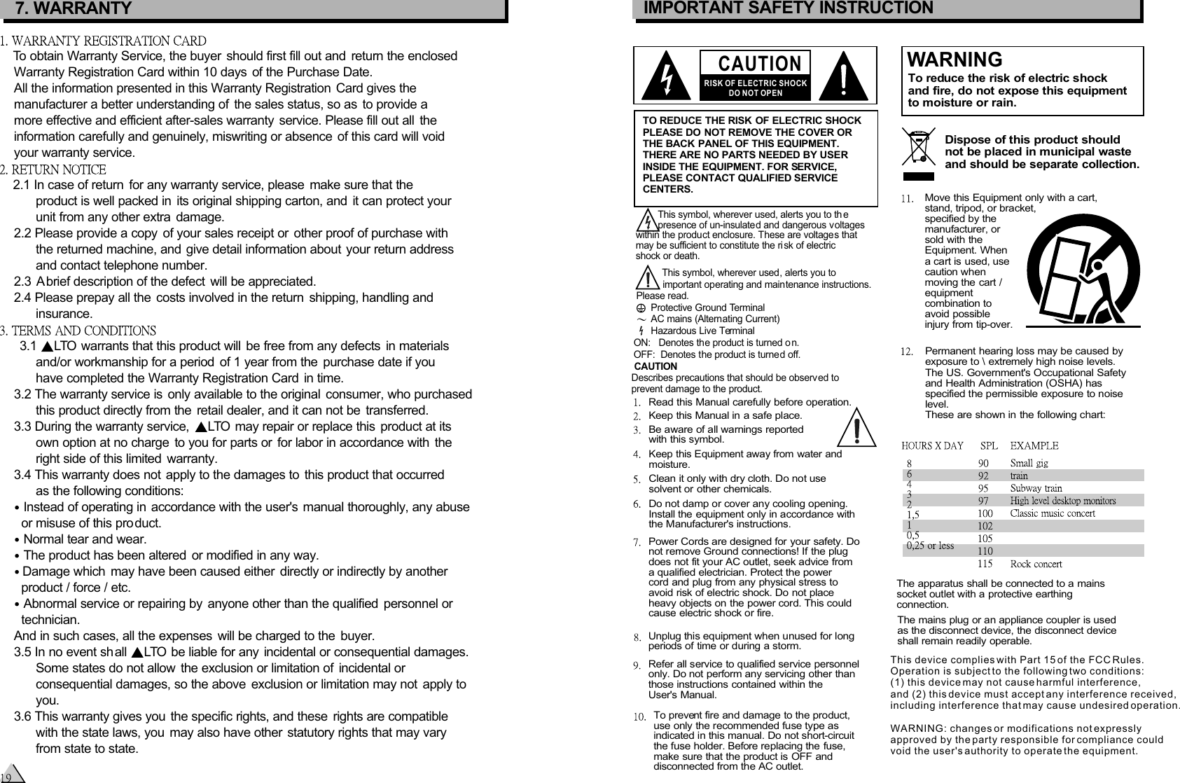 CAUTIONRISK OF ELECTRIC SHOCKDO NOT OPENIMPORTANT SAFETY INSTRUCTIONTO REDUCE THE RISK OF ELECTRIC SHOCKPLEASE DO NOT REMOVE THE COVER ORTHE BACK PANEL OF THIS EQUIPMENT.THERE ARE NO PARTS NEEDED BY USERINSIDE THE EQUIPMENT. FOR SERVICE, PLEASE CONTACT QUALIFIED SERVICECENTERS.WARNINGTo reduce the risk of electric shockand fire, do not expose this equipmentto moisture or rain.Dispose of this product shouldnot be placed in municipal wasteand should be separate collection.Move this Equipment only with a cart,stand, tripod, or bracket,specified by themanufacturer, orsold with theEquipment. Whena cart is used, usecaution when moving the cart / equipmentcombination toavoid possibleinjury from tip-over.Permanent hearing loss may be caused byexposure to \ extremely high noise levels.The US. Government&apos;s Occupational Safetyand Health Administration (OSHA) hasspecified the permissible exposure to noiselevel.These are shown in the following chart:        This symbol, wherever used, alerts you to th e         presence of un-insulated and dangerous voltages within the product enclosure. These are voltages that may be sufficient to constitute the risk of electric shock or death.   This symbol, wherever used, alerts you to    important operating and maintenance instructions. Please read.Protective Ground TerminalAC mains (Alternating Current)Hazardous Live TerminalON:   Denotes the product is turned o n.OFF:  Denotes the product is turned off. The apparatus shall be connected to a mains socket outlet with a protective earthing connection.The mains plug or an appliance coupler is usedas the disconnect device, the disconnect device shall remain readily operable.CAUTION    Describes precautions that should be observed to     prevent damage to the product.Read this Manual carefully before operation.Keep this Manual in a safe place.Be aware of all warnings reportedwith this symbol.Keep this Equipment away from water andmoisture.Clean it only with dry cloth. Do not usesolvent or other chemicals.Do not damp or cover any cooling opening.Install the equipment only in accordance withthe Manufacturer&apos;s instructions.Power Cords are designed for your safety. Donot remove Ground connections! If the plugdoes not fit your AC outlet, seek advice froma qualified electrician. Protect the power cord and plug from any physical stress toavoid risk of electric shock. Do not placeheavy objects on the power cord. This couldcause electric shock or fire.Unplug this equipment when unused for longperiods of time or during a storm.Refer all service to qualified service personnelonly. Do not perform any servicing other thanthose instructions contained within theUser&apos;s Manual.To prevent fire and damage to the product,use only the recommended fuse type asindicated in this manual. Do not short-circuitthe fuse holder. Before replacing the fuse,make sure that the product is OFF anddisconnected from the AC outlet.7. WARRANTYTo obtain Warranty Service, the buyer should first fill out and  return the enclosed    Warranty Registration Card within 10 days  of the Purchase Date.     All the information presented in this Warranty Registration  Card gives the    manufacturer a better understanding of  the sales status, so as  to provide a    more effective and efficient after-sales warranty  service. Please fill out all  the    information carefully and genuinely, miswriting or absence of this card will void    your warranty service. 2.1 In case of return  for any warranty service, please  make sure that the          product is well packed in  its original shipping carton, and  it can protect your          unit from any other extra  damage.    2.2 Please provide a copy  of your sales receipt or  other proof of purchase with          the returned machine, and give detail information about your return address          and contact telephone number.    2.3 A brief description of the defect  will be appreciated.     2.4 Please prepay all the  costs involved in the return  shipping, handling and          insurance.     3.1   warrants that this product will  be free from any defects  in materialsLTO          and/or workmanship for a period  of 1 year from the  purchase date if you          have completed the Warranty Registration Card  in time.     3.2 The warranty service is  only available to the original  consumer, who purchased           this product directly from the  retail dealer, and it can not be  transferred.    3.3 During the warranty service,    may repair or replace this  product at itsLTO          own option at no charge  to you for parts or  for labor in accordance with  the          right side of this limited  warranty.    3.4 This warranty does not  apply to the damages to  this product that occurred          as the following conditions:     Instead of operating in accordance with the user&apos;s manual thoroughly, any abuse      or misuse of this product.    Normal tear and wear.    The product has been altered  or modified in any way.    Damage which  may have been caused either  directly or indirectly by another        product / force / etc.    Abnormal service or repairing by  anyone other than the qualified  personnel or      technician.        And in such cases, all the expenses  will be charged to the  buyer.    3.5 In no event shall   be liable for any incidental or consequential damages. LTO          Some states do not allow  the exclusion or limitation of  incidental or           consequential damages, so the above  exclusion or limitation may not  apply to          you.    3.6 This warranty gives you  the specific rights, and these  rights are compatible          with the state laws, you  may also have other  statutory rights that may vary          from state to state.This device complies with Part 15 of the FCC Rules. Operation is subject to the following two conditions: (1) this device may not cause harmful interference, and (2) this device must accept any interference received, including interference that may cause undesired operation.WARNING: changes or modifications not expressly approved by the party responsible for compliance could void the user&apos;s authority to operate the equipment.