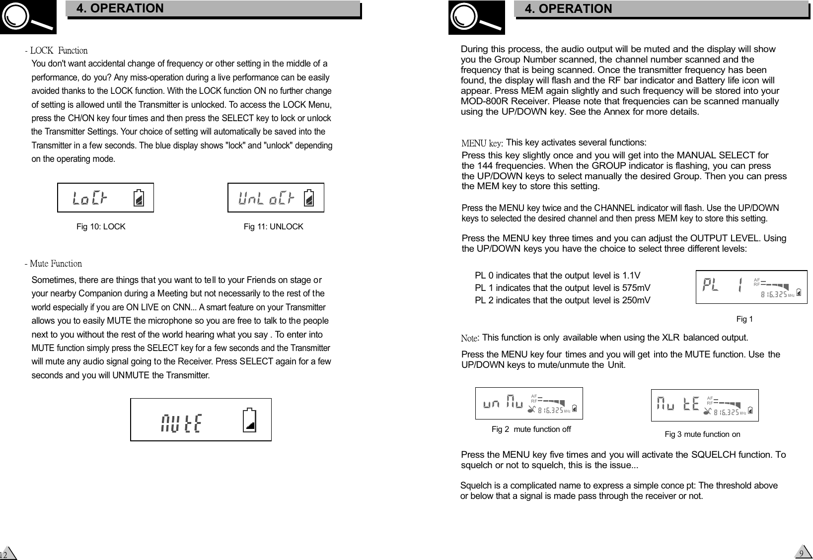 Fig 3 mute function onFig 2  mute function off This key activates several functions:Press this key slightly once and you will get into the MANUAL SELECT for the 144 frequencies. When the GROUP indicator is flashing, you can press the UP/DOWN keys to select manually the desired Group. Then you can press the MEM key to store this setting.Press the MENU key twice and the CHANNEL indicator will flash. Use the UP/DOWN keys to selected the desired channel and then press MEM key to store this setting.Press the MENU key three times and you can adjust the OUTPUT LEVEL. Using the UP/DOWN keys you have the choice to select three different levels:PL 0 indicates that the output  level is 1.1VPL 1 indicates that the output  level is 575mVPL 2 indicates that the output  level is 250mV: This function is only  available when using the XLR  balanced output.Press the MENU key four  times and you will get  into the MUTE function. Use  the UP/DOWN keys to mute/unmute the  Unit. Press the MENU key five times and you will activate the SQUELCH function. To squelch or not to squelch, this is the issue...Squelch is a complicated name to express a simple conce pt: The threshold above or below that a signal is made pass through the receiver or not. Fig 1During this process, the audio output will be muted and the display will show you the Group Number scanned, the channel number scanned and the frequency that is being scanned. Once the transmitter frequency has been found, the display will flash and the RF bar indicator and Battery life icon will appear. Press MEM again slightly and such frequency will be stored into your MOD-800R Receiver. Please note that frequencies can be scanned manually using the UP/DOWN key. See the Annex for more details.AFRFMHzAFRFMHzAFRFMHz3. CONTROL ELEMENTS4. OPERATIONYou don&apos;t want accidental change of frequency or other setting in the middle of a performance, do you? Any miss-operation during a live performance can be easily avoided thanks to the LOCK function. With the LOCK function ON no further change of setting is allowed until the Transmitter is unlocked. To access the LOCK Menu, press the CH/ON key four times and then press the SELECT key to lock or unlock the Transmitter Settings. Your choice of setting will automatically be saved into the Transmitter in a few seconds. The blue display shows &quot;lock&quot; and &quot;unlock&quot; depending on the operating mode.Fig 10: LOCKFig 11: UNLOCKSometimes, there are things that you want to te ll to your Friends on stage or your nearby Companion during a Meeting but not necessarily to the rest of the world especially if you are ON LIVE on CNN... A smart feature on your Transmitter allows you to easily MUTE the microphone so you are free to talk to the people next to you without the rest of the world hearing what you say . To enter into MUTE function simply press the SELECT key for a few seconds and the Transmitter will mute any audio signal going to the Receiver. Press SELECT again for a few seconds and you will UNMUTE the Transmitter.3. CONTROL ELEMENTS4. OPERATION