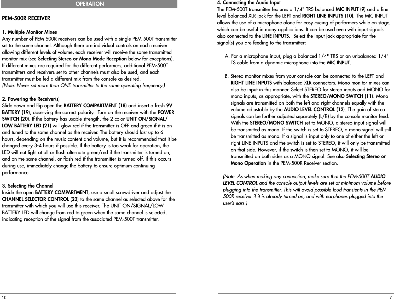 PEM-500R RECEIVER1. Multiple Monitor MixesAny number of PEM-500R receivers can be used with a single PEM-500T transmitterset to the same channel. Although there are individual controls on each receiverallowing different levels of volume, each receiver will receive the same transmittedmonitor mix (see Selecting Stereo or Mono Mode Reception below for exceptions).If different mixes are required for the different performers, additional PEM-500Ttransmitters and receivers set to other channels must also be used, and eachtransmitter must be fed a different mix from the console as desired. (Note: Never set more than ONE transmitter to the same operating frequency.) 2. Powering the Receiver(s)Slide down and flip open the BATTERY COMPARTMENT (18) and insert a fresh 9VBATTERY (19), observing the correct polarity.  Turn on the receiver with the POWERSWITCH (20). If the battery has usable strength, the 2 color UNIT ON/SIGNAL/LOW BATTERY LED (21) will glow red if the transmitter is OFF and green if it is onand tuned to the same channel as the receiver. The battery should last up to 6hours, depending on the music content and volume, but it is recommended that it bechanged every 3-4 hours if possible. If the battery is too weak for operation, theLED will not light at all or flash alternate green/red if the transmitter is turned on,and on the same channel, or flash red if the transmitter is turned off. If this occursduring use, immediately change the battery to ensure optimum continuingperformance.3. Selecting the ChannelInside the open BATTERY COMPARTMENT, use a small screwdriver and adjust theCHANNEL SELECTOR CONTROL (22) to the same channel as selected above for thetransmitter with which you will use this receiver. The UNIT ON/SIGNAL/LOWBATTERY LED will change from red to green when the same channel is selected,indicating reception of the signal from the associated PEM-500T transmitter.104. Connecting the Audio InputThe PEM-500T transmitter features a 1/4&quot; TRS balanced MIC INPUT (9) and a linelevel balanced XLR jack for the LEFT and RIGHT LINE INPUTS (10). The MIC INPUTallows the use of a microphone alone for easy cueing of performers while on stage,which can be useful in many applications. It can be used even with input signalsalso connected to the LINE INPUTS.  Select the input jack appropriate for thesignal(s) you are feeding to the transmitter: A. For a microphone input, plug a balanced 1/4&quot; TRS or an unbalanced 1/4&quot;TS cable from a dynamic microphone into the MIC INPUT. B. Stereo monitor mixes from your console can be connected to the LEFT andRIGHT LINE INPUTS with balanced XLR connectors. Mono monitor mixes canalso be input in this manner. Select STEREO for stereo inputs and MONO formono inputs, as appropriate, with the STEREO/MONO SWITCH (11). Monosignals are transmitted on both the left and right channels equally with thevolume adjustable by the AUDIO LEVEL CONTROL (12). The gain of stereosignals can be further adjusted separately (L/R) by the console monitor feed.With the STEREO/MONO SWITCH set to MONO, a stereo input signal willbe transmitted as mono. If the switch is set to STEREO, a mono signal will stillbe transmitted as mono. If a signal is input only to one of either the left orright LINE INPUTS and the switch is set to STEREO, it will only be transmittedon that side. However, if the switch is then set to MONO, it will betransmitted on both sides as a MONO signal. See also Selecting Stereo orMono Operation in the PEM-500R Receiver section.  (Note: As when making any connection, make sure that the PEM-500T AUDIOLEVEL CONTROL and the console output levels are set at minimum volume beforeplugging into the transmitter. This will avoid possible loud transients in the PEM-500R receiver if it is already turned on, and with earphones plugged into theuser’s ears.)7OPERATION