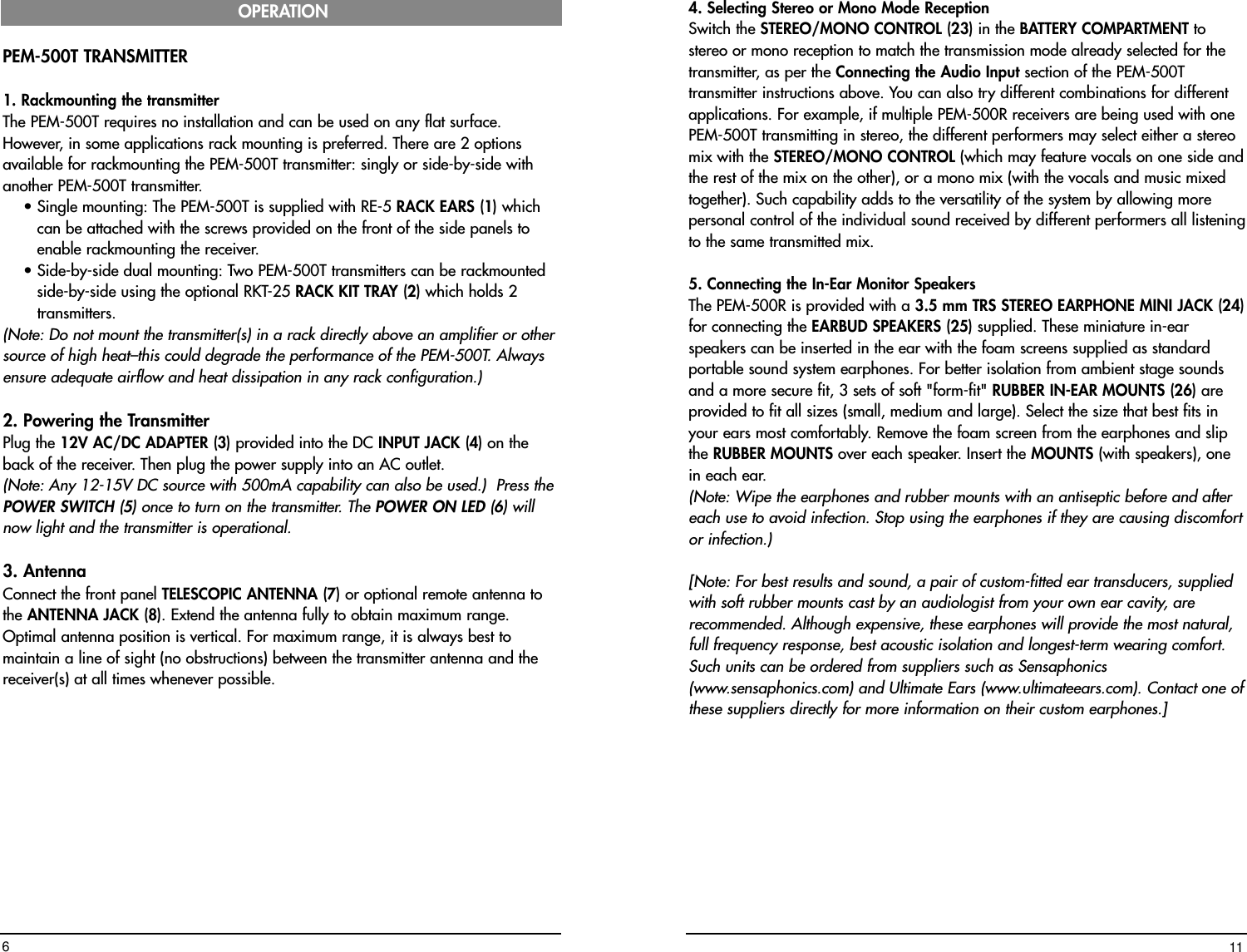 4. Selecting Stereo or Mono Mode ReceptionSwitch the STEREO/MONO CONTROL (23) in the BATTERY COMPARTMENT tostereo or mono reception to match the transmission mode already selected for thetransmitter, as per the Connecting the Audio Input section of the PEM-500Ttransmitter instructions above. You can also try different combinations for differentapplications. For example, if multiple PEM-500R receivers are being used with onePEM-500T transmitting in stereo, the different performers may select either a stereomix with the STEREO/MONO CONTROL (which may feature vocals on one side andthe rest of the mix on the other), or a mono mix (with the vocals and music mixedtogether). Such capability adds to the versatility of the system by allowing morepersonal control of the individual sound received by different performers all listeningto the same transmitted mix.  5. Connecting the In-Ear Monitor Speakers The PEM-500R is provided with a 3.5 mm TRS STEREO EARPHONE MINI JACK (24)for connecting the EARBUD SPEAKERS (25) supplied. These miniature in-earspeakers can be inserted in the ear with the foam screens supplied as standardportable sound system earphones. For better isolation from ambient stage soundsand a more secure fit, 3 sets of soft &quot;form-fit&quot; RUBBER IN-EAR MOUNTS (26) areprovided to fit all sizes (small, medium and large). Select the size that best fits inyour ears most comfortably. Remove the foam screen from the earphones and slipthe RUBBER MOUNTS over each speaker. Insert the MOUNTS (with speakers), onein each ear. (Note: Wipe the earphones and rubber mounts with an antiseptic before and aftereach use to avoid infection. Stop using the earphones if they are causing discomfortor infection.)[Note: For best results and sound, a pair of custom-fitted ear transducers, suppliedwith soft rubber mounts cast by an audiologist from your own ear cavity, arerecommended. Although expensive, these earphones will provide the most natural,full frequency response, best acoustic isolation and longest-term wearing comfort.Such units can be ordered from suppliers such as Sensaphonics(www.sensaphonics.com) and Ultimate Ears (www.ultimateears.com). Contact one ofthese suppliers directly for more information on their custom earphones.] 11PEM-500T TRANSMITTER 1. Rackmounting the transmitterThe PEM-500T requires no installation and can be used on any flat surface.However, in some applications rack mounting is preferred. There are 2 optionsavailable for rackmounting the PEM-500T transmitter: singly or side-by-side withanother PEM-500T transmitter. • Single mounting: The PEM-500T is supplied with RE-5 RACK EARS (1) whichcan be attached with the screws provided on the front of the side panels toenable rackmounting the receiver.• Side-by-side dual mounting: Two PEM-500T transmitters can be rackmountedside-by-side using the optional RKT-25 RACK KIT TRAY (2) which holds 2transmitters. (Note: Do not mount the transmitter(s) in a rack directly above an amplifier or othersource of high heat–this could degrade the performance of the PEM-500T. Alwaysensure adequate airflow and heat dissipation in any rack configuration.)2. Powering the TransmitterPlug the 12V AC/DC ADAPTER (3) provided into the DC INPUT JACK (4) on theback of the receiver. Then plug the power supply into an AC outlet. (Note: Any 12-15V DC source with 500mA capability can also be used.)  Press thePOWER SWITCH (5) once to turn on the transmitter. The POWER ON LED (6) willnow light and the transmitter is operational.3. AntennaConnect the front panel TELESCOPIC ANTENNA (7) or optional remote antenna tothe ANTENNA JACK (8). Extend the antenna fully to obtain maximum range.Optimal antenna position is vertical. For maximum range, it is always best tomaintain a line of sight (no obstructions) between the transmitter antenna and thereceiver(s) at all times whenever possible.OPERATION6