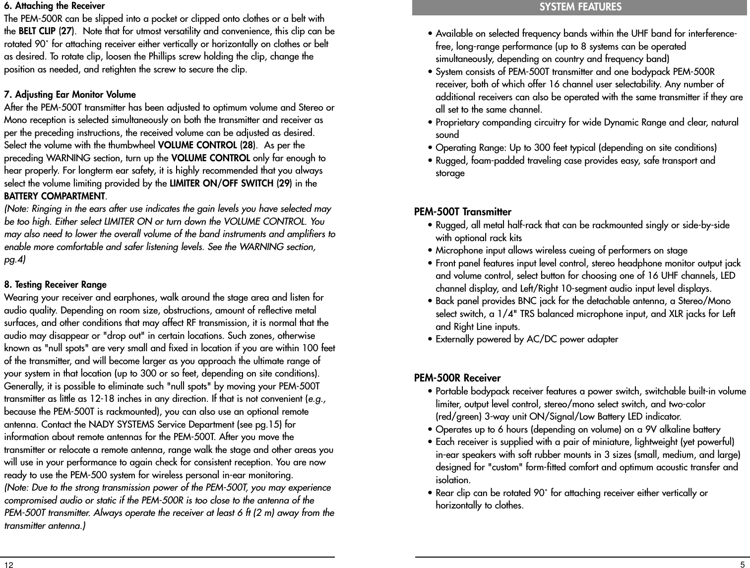 6. Attaching the ReceiverThe PEM-500R can be slipped into a pocket or clipped onto clothes or a belt withthe BELT CLIP (27).  Note that for utmost versatility and convenience, this clip can berotated 90˚ for attaching receiver either vertically or horizontally on clothes or beltas desired. To rotate clip, loosen the Phillips screw holding the clip, change theposition as needed, and retighten the screw to secure the clip.7. Adjusting Ear Monitor VolumeAfter the PEM-500T transmitter has been adjusted to optimum volume and Stereo orMono reception is selected simultaneously on both the transmitter and receiver asper the preceding instructions, the received volume can be adjusted as desired.Select the volume with the thumbwheel VOLUME CONTROL (28).  As per thepreceding WARNING section, turn up the VOLUME CONTROL only far enough tohear properly. For longterm ear safety, it is highly recommended that you alwaysselect the volume limiting provided by the LIMITER ON/OFF SWITCH (29) in theBATTERY COMPARTMENT.  (Note: Ringing in the ears after use indicates the gain levels you have selected maybe too high. Either select LIMITER ON or turn down the VOLUME CONTROL. Youmay also need to lower the overall volume of the band instruments and amplifiers toenable more comfortable and safer listening levels. See the WARNING section,pg.4) 8. Testing Receiver Range Wearing your receiver and earphones, walk around the stage area and listen foraudio quality. Depending on room size, obstructions, amount of reflective metalsurfaces, and other conditions that may affect RF transmission, it is normal that theaudio may disappear or &quot;drop out&quot; in certain locations. Such zones, otherwiseknown as &quot;null spots&quot; are very small and fixed in location if you are within 100 feetof the transmitter, and will become larger as you approach the ultimate range ofyour system in that location (up to 300 or so feet, depending on site conditions).Generally, it is possible to eliminate such &quot;null spots&quot; by moving your PEM-500Ttransmitter as little as 12-18 inches in any direction. If that is not convenient (e.g.,because the PEM-500T is rackmounted), you can also use an optional remoteantenna. Contact the NADY SYSTEMS Service Department (see pg.15) forinformation about remote antennas for the PEM-500T. After you move thetransmitter or relocate a remote antenna, range walk the stage and other areas youwill use in your performance to again check for consistent reception. You are nowready to use the PEM-500 system for wireless personal in-ear monitoring.(Note: Due to the strong transmission power of the PEM-500T, you may experiencecompromised audio or static if the PEM-500R is too close to the antenna of thePEM-500T transmitter. Always operate the receiver at least 6 ft (2 m) away from thetransmitter antenna.)12• Available on selected frequency bands within the UHF band for interference-free, long-range performance (up to 8 systems can be operatedsimultaneously, depending on country and frequency band)• System consists of PEM-500T transmitter and one bodypack PEM-500Rreceiver, both of which offer 16 channel user selectability. Any number ofadditional receivers can also be operated with the same transmitter if they areall set to the same channel. • Proprietary companding circuitry for wide Dynamic Range and clear, naturalsound • Operating Range: Up to 300 feet typical (depending on site conditions)• Rugged, foam-padded traveling case provides easy, safe transport andstoragePEM-500T Transmitter• Rugged, all metal half-rack that can be rackmounted singly or side-by-sidewith optional rack kits• Microphone input allows wireless cueing of performers on stage• Front panel features input level control, stereo headphone monitor output jackand volume control, select button for choosing one of 16 UHF channels, LEDchannel display, and Left/Right 10-segment audio input level displays.• Back panel provides BNC jack for the detachable antenna, a Stereo/Monoselect switch, a 1/4&quot; TRS balanced microphone input, and XLR jacks for Leftand Right Line inputs.• Externally powered by AC/DC power adapterPEM-500R Receiver• Portable bodypack receiver features a power switch, switchable built-in volumelimiter, output level control, stereo/mono select switch, and two-color(red/green) 3-way unit ON/Signal/Low Battery LED indicator.• Operates up to 6 hours (depending on volume) on a 9V alkaline battery• Each receiver is supplied with a pair of miniature, lightweight (yet powerful)in-ear speakers with soft rubber mounts in 3 sizes (small, medium, and large)designed for &quot;custom&quot; form-fitted comfort and optimum acoustic transfer andisolation.• Rear clip can be rotated 90˚ for attaching receiver either vertically orhorizontally to clothes.SYSTEM FEATURES5