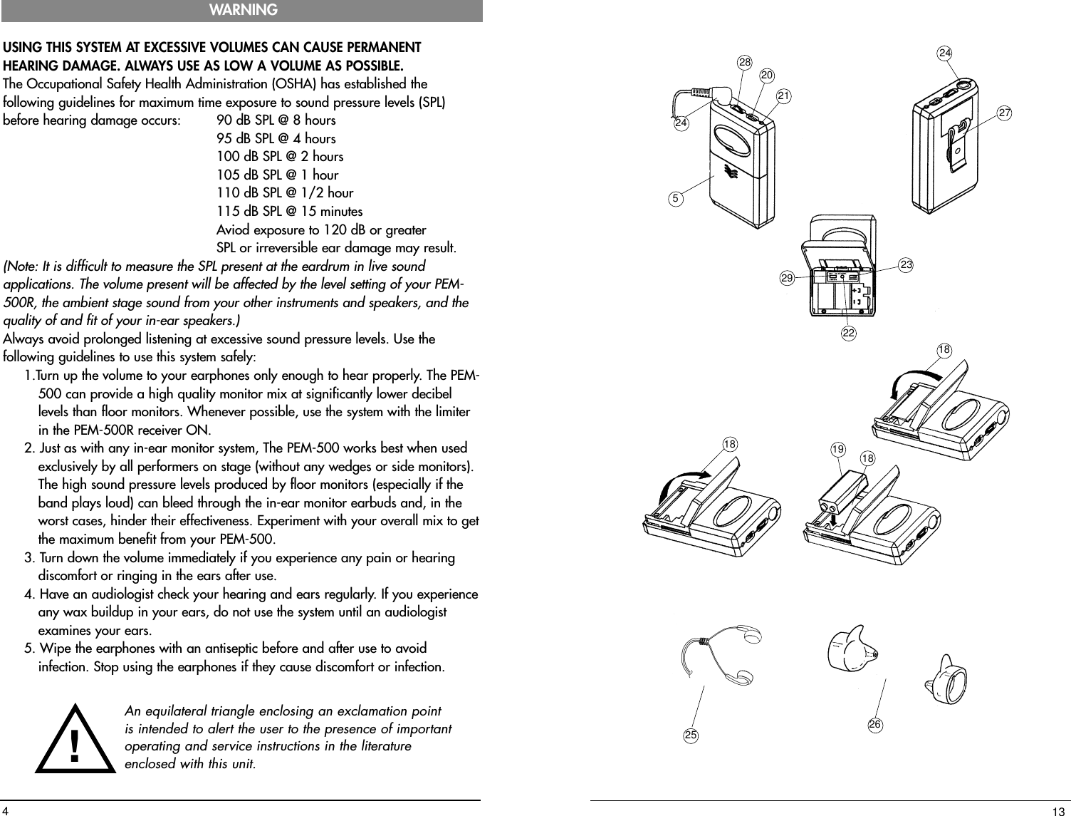 242820215292324272218181819132625USING THIS SYSTEM AT EXCESSIVE VOLUMES CAN CAUSE PERMANENTHEARING DAMAGE. ALWAYS USE AS LOW A VOLUME AS POSSIBLE.The Occupational Safety Health Administration (OSHA) has established thefollowing guidelines for maximum time exposure to sound pressure levels (SPL)before hearing damage occurs: 90 dB SPL @ 8 hours 95 dB SPL @ 4 hours 100 dB SPL @ 2 hours 105 dB SPL @ 1 hour 110 dB SPL @ 1/2 hour 115 dB SPL @ 15 minutes  Aviod exposure to 120 dB or greater SPL or irreversible ear damage may result.(Note: It is difficult to measure the SPL present at the eardrum in live soundapplications. The volume present will be affected by the level setting of your PEM-500R, the ambient stage sound from your other instruments and speakers, and thequality of and fit of your in-ear speakers.)  Always avoid prolonged listening at excessive sound pressure levels. Use thefollowing guidelines to use this system safely:1.Turn up the volume to your earphones only enough to hear properly. The PEM-500 can provide a high quality monitor mix at significantly lower decibellevels than floor monitors. Whenever possible, use the system with the limiterin the PEM-500R receiver ON.2. Just as with any in-ear monitor system, The PEM-500 works best when used exclusively by all performers on stage (without any wedges or side monitors).The high sound pressure levels produced by floor monitors (especially if theband plays loud) can bleed through the in-ear monitor earbuds and, in theworst cases, hinder their effectiveness. Experiment with your overall mix to getthe maximum benefit from your PEM-500.3. Turn down the volume immediately if you experience any pain or hearingdiscomfort or ringing in the ears after use.4. Have an audiologist check your hearing and ears regularly. If you experienceany wax buildup in your ears, do not use the system until an audiologistexamines your ears.5. Wipe the earphones with an antiseptic before and after use to avoidinfection. Stop using the earphones if they cause discomfort or infection.WARNING4An equilateral triangle enclosing an exclamation pointis intended to alert the user to the presence of importantoperating and service instructions in the literatureenclosed with this unit.!