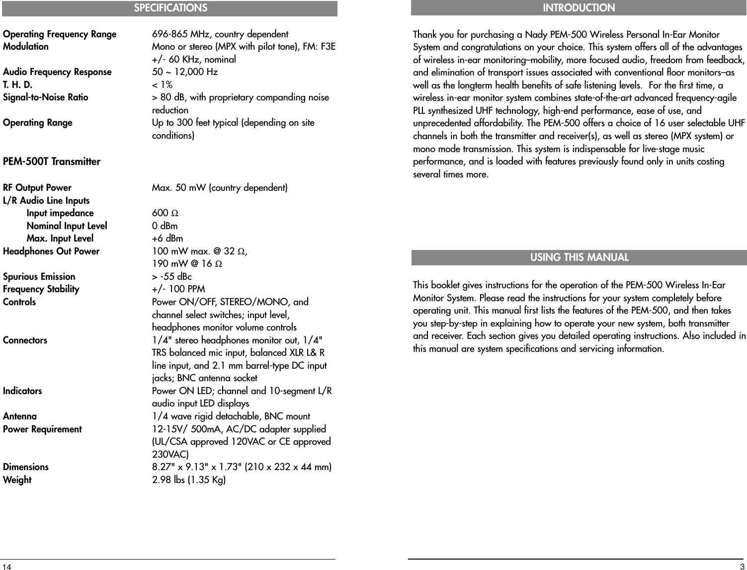 Operating Frequency Range 696-865 MHz, country dependentModulation Mono or stereo (MPX with pilot tone), FM: F3E+/- 60 KHz, nominalAudio Frequency Response 50 ~ 12,000 HzT. H. D. &lt; 1%Signal-to-Noise Ratio &gt; 80 dB, with proprietary companding noise reductionOperating Range Up to 300 feet typical (depending on site conditions)PEM-500T TransmitterRF Output Power Max. 50 mW (country dependent)L/R Audio Line InputsInput impedance 600 ΩNominal Input Level 0 dBmMax. Input Level   +6 dBmHeadphones Out Power  100 mW max. @ 32 Ω, 190 mW @ 16 ΩSpurious Emission &gt; -55 dBcFrequency Stability +/- 100 PPMControls   Power ON/OFF, STEREO/MONO, and channel select switches; input level, headphones monitor volume controlsConnectors  1/4&quot; stereo headphones monitor out, 1/4&quot; TRS balanced mic input, balanced XLR L&amp; R line input, and 2.1 mm barrel-type DC input jacks; BNC antenna socketIndicators  Power ON LED; channel and 10-segment L/R audio input LED displaysAntenna   1/4 wave rigid detachable, BNC mountPower Requirement 12-15V/ 500mA, AC/DC adapter supplied (UL/CSA approved 120VAC or CE approved 230VAC)Dimensions 8.27&quot; x 9.13&quot; x 1.73&quot; (210 x 232 x 44 mm)Weight  2.98 lbs (1.35 Kg)SPECIFICATIONS14Thank you for purchasing a Nady PEM-500 Wireless Personal In-Ear MonitorSystem and congratulations on your choice. This system offers all of the advantagesof wireless in-ear monitoring–mobility, more focused audio, freedom from feedback,and elimination of transport issues associated with conventional floor monitors–aswell as the longterm health benefits of safe listening levels.  For the first time, awireless in-ear monitor system combines state-of-the-art advanced frequency-agilePLL synthesized UHF technology, high-end performance, ease of use, andunprecedented affordability. The PEM-500 offers a choice of 16 user selectable UHFchannels in both the transmitter and receiver(s), as well as stereo (MPX system) ormono mode transmission. This system is indispensable for live-stage musicperformance, and is loaded with features previously found only in units costingseveral times more.This booklet gives instructions for the operation of the PEM-500 Wireless In-EarMonitor System. Please read the instructions for your system completely beforeoperating unit. This manual first lists the features of the PEM-500, and then takesyou step-by-step in explaining how to operate your new system, both transmitterand receiver. Each section gives you detailed operating instructions. Also included inthis manual are system specifications and servicing information. INTRODUCTIONUSING THIS MANUAL3
