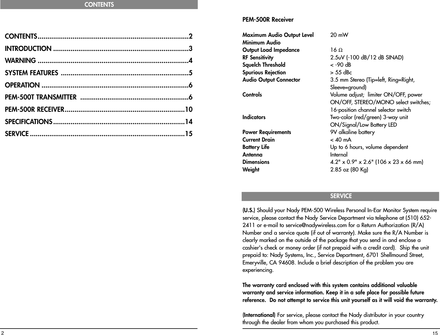 PEM-500R ReceiverMaximum Audio Output Level  20 mWMinimum AudioOutput Load Impedance 16 ΩRF Sensitivity 2.5uV (-100 dB/12 dB SINAD)Squelch Threshold  &lt; -90 dBSpurious Rejection &gt; 55 dBcAudio Output Connector  3.5 mm Stereo (Tip=left, Ring=Right, Sleeve=ground)Controls Volume adjust;  limiter ON/OFF, power ON/OFF, STEREO/MONO select switches; 16-position channel selector switchIndicators  Two-color (red/green) 3-way unit ON/Signal/Low Battery LED Power Requirements 9V alkaline batteryCurrent Drain &lt; 40 mABattery Life Up to 6 hours, volume dependentAntenna InternalDimensions 4.2&quot; x 0.9&quot; x 2.6&quot; (106 x 23 x 66 mm)Weight 2.85 oz (80 Kg)SERVICE(U.S.) Should your Nady PEM-500 Wireless Personal In-Ear Monitor System requireservice, please contact the Nady Service Department via telephone at (510) 652-2411 or e-mail to service@nadywireless.com for a Return Authorization (R/A)Number and a service quote (if out of warranty). Make sure the R/A Number isclearly marked on the outside of the package that you send in and enclose acashier&apos;s check or money order (if not prepaid with a credit card).  Ship the unitprepaid to: Nady Systems, Inc., Service Department, 6701 Shellmound Street,Emeryville, CA 94608. Include a brief description of the problem you areexperiencing.The warranty card enclosed with this system contains additional valuablewarranty and service information. Keep it in a safe place for possible futurereference.  Do not attempt to service this unit yourself as it will void the warranty.(International) For service, please contact the Nady distributor in your countrythrough the dealer from whom you purchased this product.15CONTENTS..............................................................................2INTRODUCTION ......................................................................3WARNING ..............................................................................4SYSTEM FEATURES ..................................................................5OPERATION ............................................................................6PEM-500T TRANSMITTER ........................................................6PEM-500R RECEIVER..............................................................10SPECIFICATIONS....................................................................14SERVICE ................................................................................15CONTENTS2